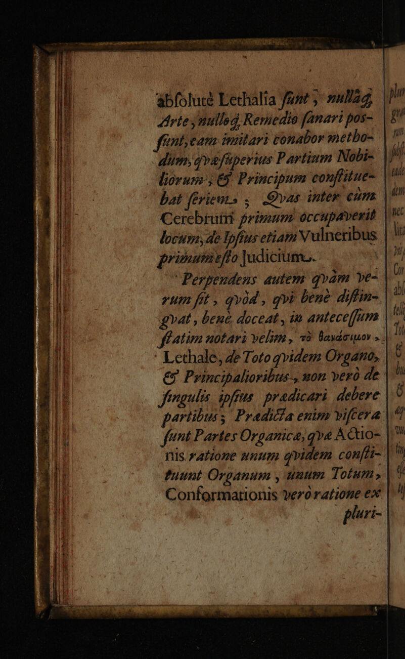 abfoluté Lethalia fant ;: nula Arte mullsd Reriedio fanari pos- fintieam imitari tonabor metbo- dum, gq»sfüperius Partium Nobi- iorum 6$. Principum conffitue- | bat feries ,.— .Qvas inter cum Cerebruiit primum. occupaverit locuss, de lpfius etiam Vulneribus prinuimieffo Judiciuma. | Perpeudens autem. qvam ve- um fit , qvod , qvi bene diffin- gv4t , bene, doceat , in anteceffum ff tima notari velim , v9. lVaváeiuor : Lethale, 4e Toto qvidem Organo, € Principalioribus-, won vero de | fengulis. ipfa. pradicari. debere partibuss Pradicda enim vifceva funt Partes Organica, qva Acuo- | nis ratione unum qvidem con i-. fuunt Organum , unum Totum, Conformationis vezo YAL0HE ex pluri-