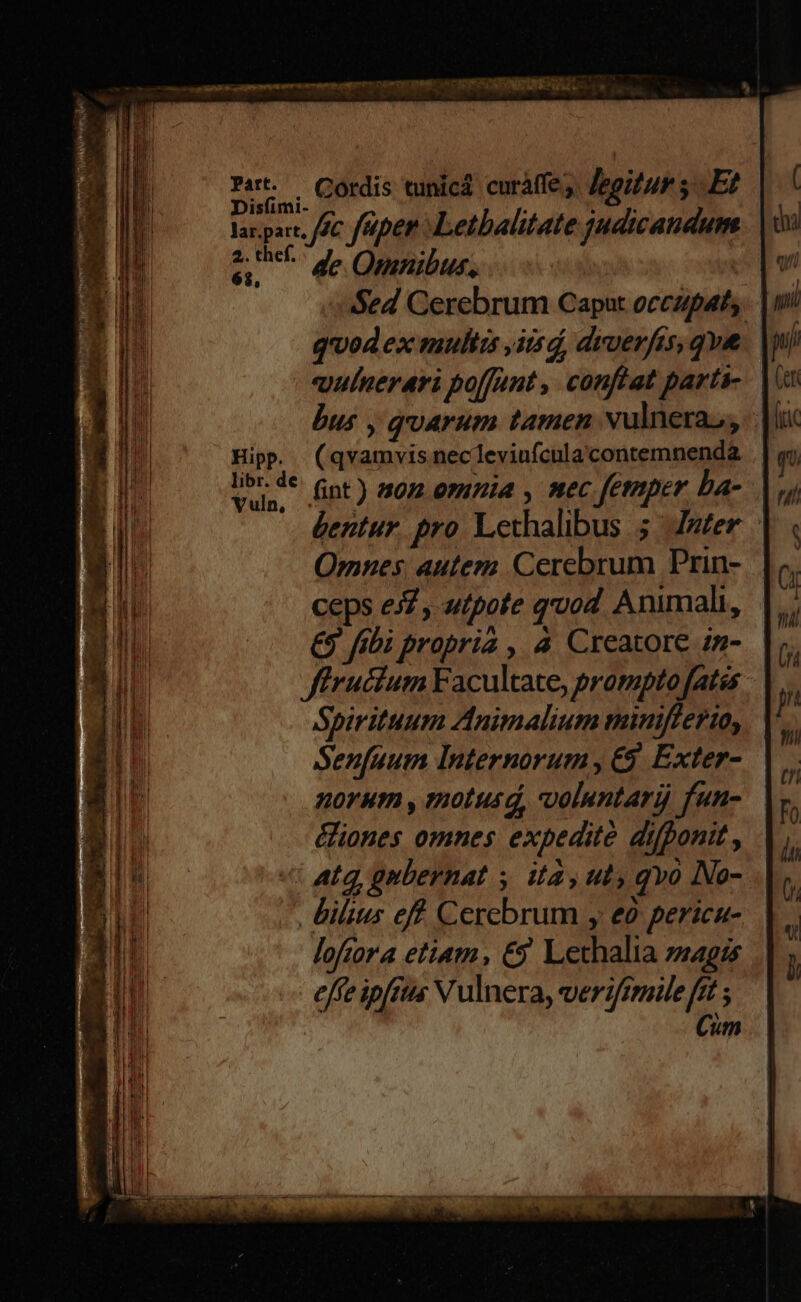 — ese camen cans oem ut ^ IR CRIAIBUNESUAUU-. a CAN Cordis tunicá curáffe,. Jegizur $E? larpar, ffc faper Letbalitate judicandum 2 de Omnibus, Sed Cerebrum Caput occupat quod ex multis ,iisd, dyverfis, qve qulnerari poffunt , conftat parti- bus , quarum tamen vulnera, Hip. (qvamvisnecleviufcula contemnenda er nt) s02 omnia , nec fetmper ba- Qrnes, autem. Cerebrum Prin- ceps e£ , utpote god. Animali, £9 fibi propria , à Creatore :n- ffrucium Facultate, promptofatss Spirituum Animalium minifferto, Senfuum Internorum , €$. Exter- norum , motusd, voluntari fun- &iones omnes expedite difponit , «€ atq, gubernat ita, ut qvo No- . bilius eff. Cerebrum , eo pericn- lofcora etiam, €9. Lechalia zzagszs effe ipfftis Vulnera, verifimile [gt ; Cim : - -- — c: -EOGUCXI.RmURR 0G EDENDI Lact PU RERIUT T e— - — m: ^ : . - z z cmm LEG E - x AIC T pe DIRE UE m ps Up i eee i e pem -—