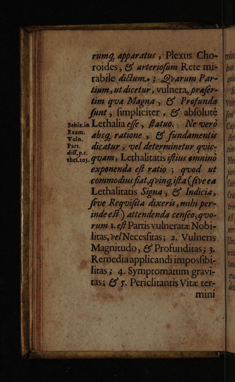 nc c qt SINE SE RII s tomate nt nempe: ges CIS CINA Loon rum, Apparatus , Plexus. Cho- roides , 6. arteriofum Rcte mis rabile dicum. 5. Qvarum Par- Lum sut dicetur , vulnera, prafer- ln qua Magna , €). Profunda | fénit ; fimpliciter ,. €^ abfolute sebizin Lethalia effe ,. fato. ... Ne suero vda absg; ratione ,. €9 fundamentis. COMM dicatur. y vel determinetur quic- chieítos. q'U49 5 Lethalitatis jfius esmninó exponenda eff ratio. quod. ut commodius fiatqving iffa (ffve ea Lethalitatis 5zega y. &9. Indicia ffve Requifita dixeris ,mibi per- indees? ) attendenda cenfeo, qvo- rum ..eff Parts vulnerat Nobi- litas, ve/ Necesfitas; 2. Vulneris Magnitudo, &9 Profunditas; 3. Remediaapplicandi imposfibi- litas ;.. 4. Symptomatum gravi- t354 £9 y. Periclitantis Vita ter- mini