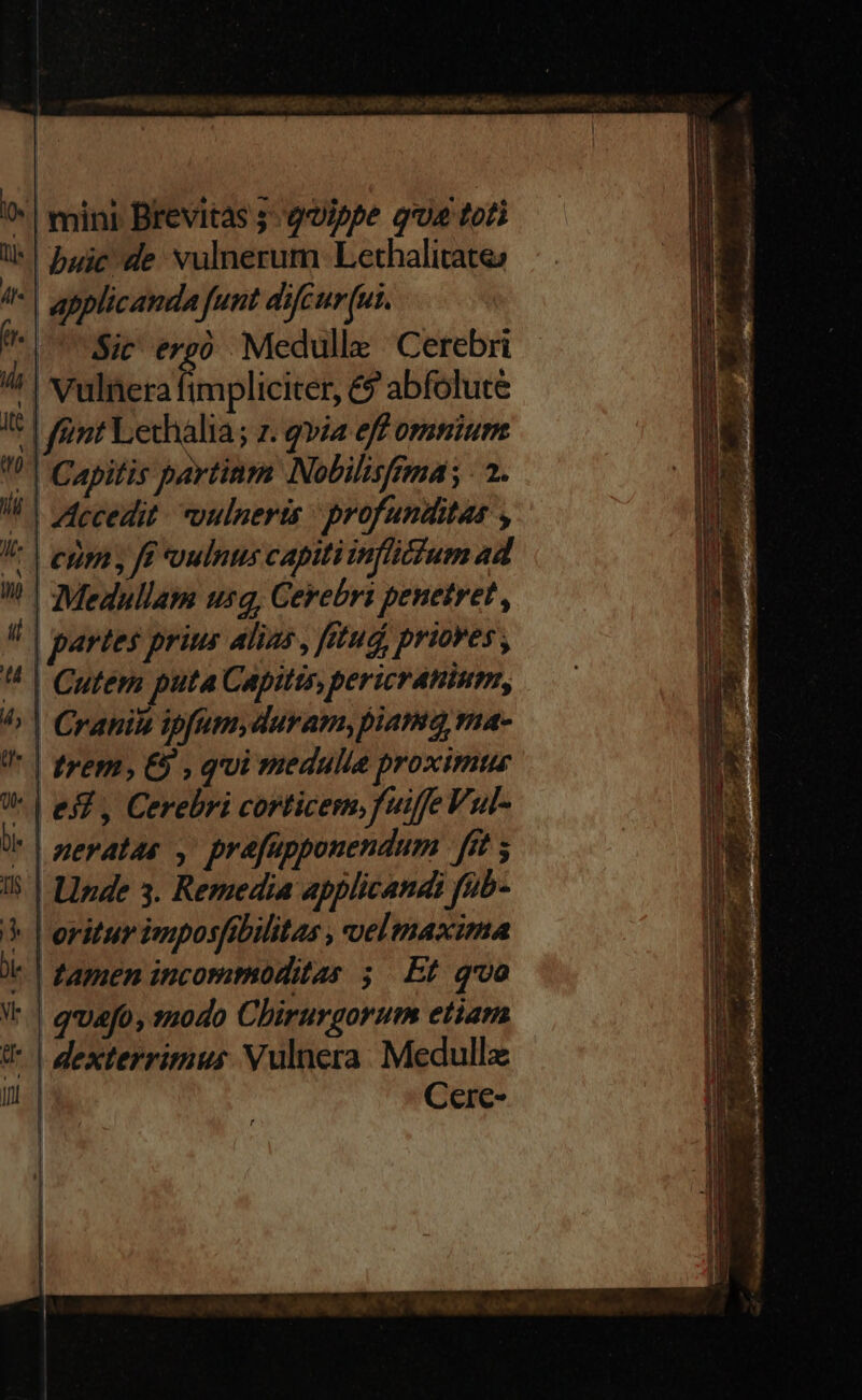 ^| mini Brevitas qoippe qua toti l*!Duje-de vulnerum Lethalitates A | applicanda funt difcur[ut. | Sir erg? Medulle 'Cerebri / | vulnera impliciter, &? abfolute I| nt Lechalia; z. qvia eff omnium !)| Capitis partinm Nobilisfmá; - 2. /h | decedit vouinerts | profunditas , V | eggas fe oulntus capiti inflicium ad | €Medullam usq, Cerebri penetret , i partes prius Alias , fttud, priores , ^ | Cutem puta Capitis, pericranium, 4, | Craniu ipfum,duram,piama, ma- '* | trem, €5 , qui medulla proximus V. | es, Cerebri corticem, fuiffe Vul- ZzerAl44 ; prafüpponendum ffe $ 15 | LInde 3. Remedia applicands fub- 5 l'oritur imposfibilitas , velmaxima | famen incorimoditas 5. Et qoo VW. | quefo, modo Chirurgorum etiam U* | dexterrimus Vulnera. Medullz I Cere- | | ^ iSi Pan, se e Pe gn ct REISEN SO DAR An peg giras sq epis