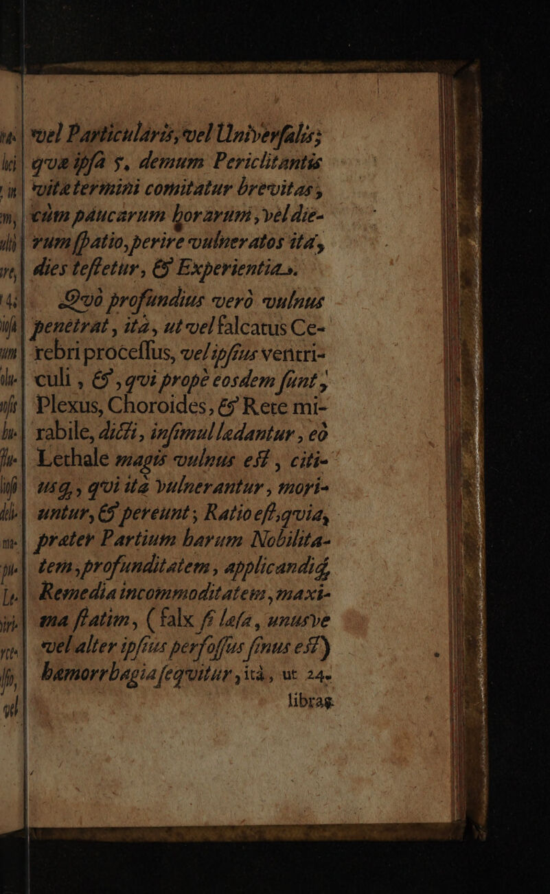 | voe) Papticularis, vel Ünivevfalis; qoe iffa y, demum Periclitantis vite termini comitatur brevitas, | eum páucarum borarutá , vel die- vum (patio, perire vulneratos ita, ies teffetur , E Experientia. «. Quo profündius verà vulnus | penéirat , ita, ut veltalcatus Ce- -xebri proceflus, ve/ ipfrius Nentri- | culi , 69, qvi prope eosdem funt, Plexus, Choroides, £9 Rete mi- xabile, ZZ, izfmoul ladantur , eó Lethale zagi5 oulpus es , citi- | 459,, q'oi ita Yulnerantur , ioyi- ] ntur, C9 pereunt , Ratioefhquia, - | prater Partium baram Nobilita- | Jemyprofunditatem , applicandid, Remedia incommoditateu ,maxt- | ama featim , ( falx f£ lefa , unurve | .|uel alter ipfius perfoffus ftus esf) bamorrbagia fequitur ,ià, ut 24» | libras. Lee LI EDGE Rm Fidi E eL xU E ende Furio Eae EUN ——— xD —— z — : T - Dulnccuppunct Nuno o GMAT quaeret quicum Em - ei — T — zm : pm Rem Ds Ent apap gri ux IAM UT I— nee Es RE GER Ac cm iE EMEN UU GUESS —: n —— » NER TEERNCMNEELE MN PTS : COMPRA QUU