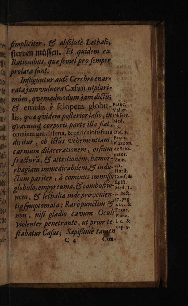 t. frmpliciter s €? abfolute. Letbabi, it ficrben müffen. | Ez quidem. ex f| Rationibus, qua feel pro femper. y prolato funt e 00 je c dnfüguntur aute Cerebroenar- fy | tata jam vulnera Cafim tplari- mm quemadmodum jam dim, i| €? emisfis. &amp; fclopetis. globu-P*e 4/.| lis, qoa quuidem pofterior lafto , in Obfen. WE) gracumg, corpor i5 parte illa dites di omnium gravisfima, &amp; periculofisfima Obf. 8. | | Franc. ay | Picitur wb icles cvebementiamss 7 Qs | carnium dilacerationem , osfeutn àcsdo- ai] ratiura, &amp; attritionem, bemor- E ifl rbagiam wumedicabilemy5 indu- e. f éium pariter , à cominus imtriffà Cont. &amp; olo ena 4 x ift. t EM &amp;9 leibalia inde prorvenien-3- 5-8. | Ma fgmptomatas Rarópundlim 99 11. &amp; Franc. D, | ^ . ; non , nift gladio cavum Quit es | violenter penetrante , ut prior te-V«. &amp; Uc flabatur Cafus; Sapiffime yn T. a | C4 OR- |