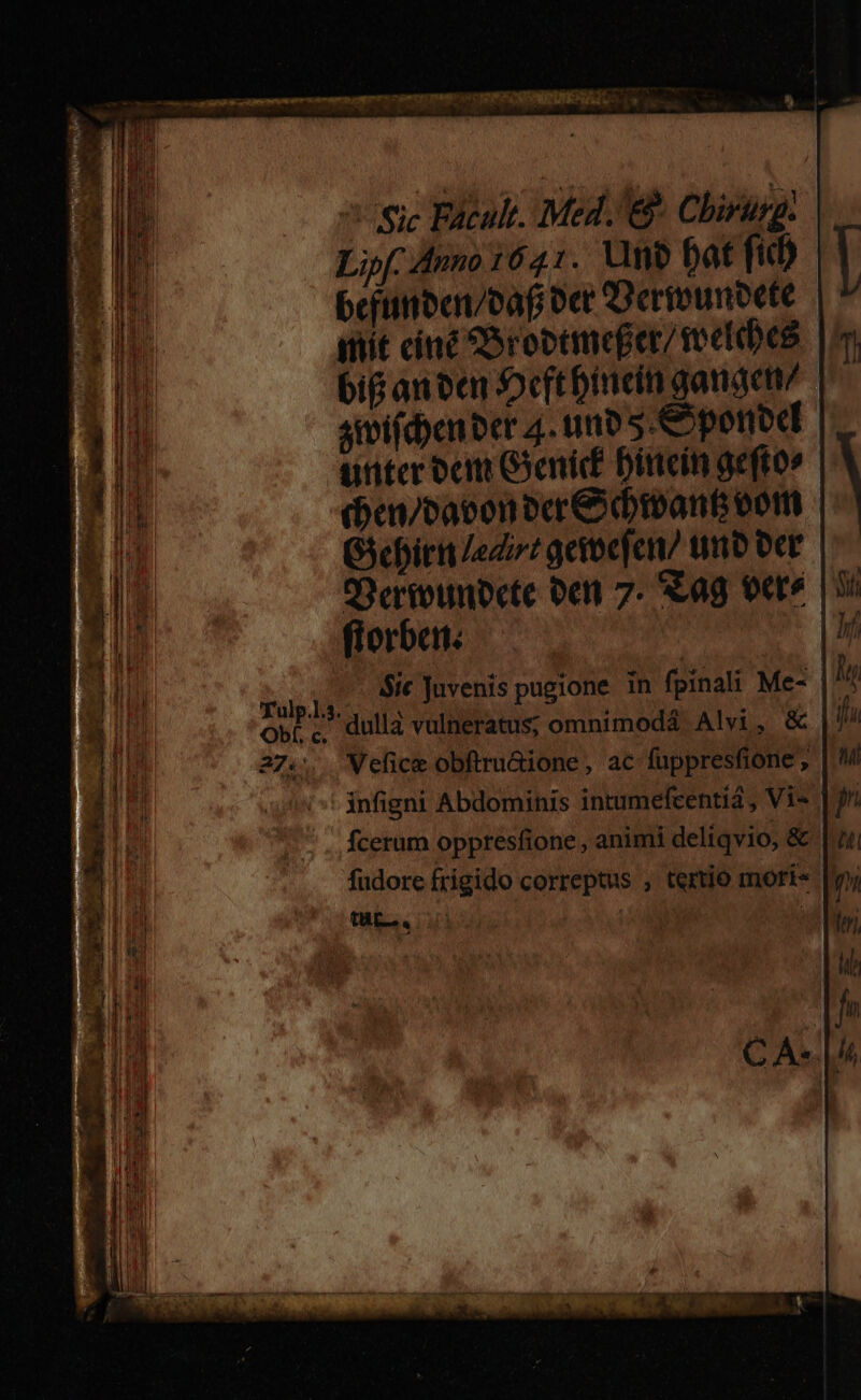 ^5Sje Facult. Med. e Cbirusg. Lipf. Anno 1641. Uno bat fid) befimben/baf oct Dermounoete iit ciné oroctmeger/ reefabes big an cen Ocftbincdin ganaem/ simifd)cn ber 4. uno 5. &yponbd unter ocn Geni Dittein aeftov (hen/cacon ocr& ivant eom Gicbiri edi? geioefen/ tnb oer Oeriounocte bent 7. Sag veré | 95 florban. | | TA Sic Juvenis pugione in fpinali Me- |^4 opt; dulla vulneratus; omnimoda Alvi, & | 27... Velice obftru&ione, ac fuppresfione ; | infigni Abdominis intumefcentiá , Vi« | fcerum oppresfione , animi deliqvio, & fudore frigido correptus , tertio morí« [y bs colos |