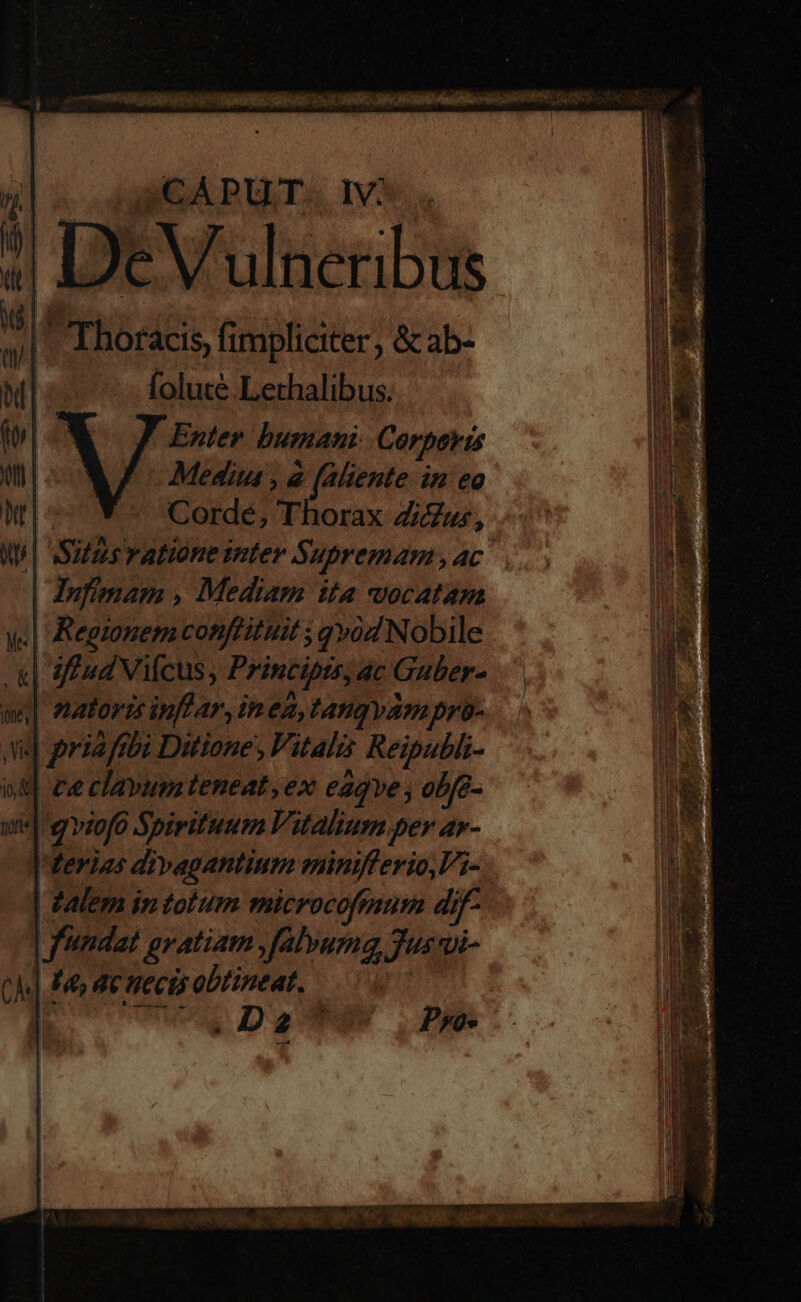 4 DeVulneribus |. Thoracis, fimpliciter &amp; ab- | foluté Lethalibus. Enter bumani Corperis Media, 2 e (aliente n eo — *-* Corde, Thorax Zur, | Silas ratione inter S. HbremAm,AC | | Jnfimam , Mediam ita vocatam | Regionem conftituit ; qv Nobile | iff ud Vicus, Principis, ac Guber- | natoris inflar, inea, tangyvam pro- «| pri2ftbi Ditione, Vitalis Reipubhi- od cae clavumteneat ,ex eaqve, obfe- | qviofe Spirituum Vitalium per ar- | derias divagantium eninifferio,Vi- Valem in tolum microcoftaum di j- | fundat gratiam , falvuma Jus. qi- Ch He, Ac HeCE obtineat. ! | E T LL d Pjo-