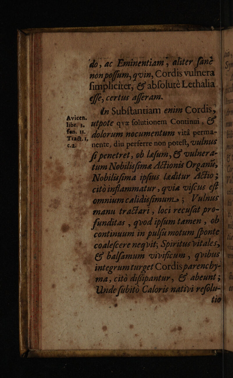 do, ac, Eminentiam y aliter. fane non poffum, qroim, Cordis vulnera || fimpliciter, &amp; abfolute Lethalia. | effe, ceríitts afferam. i ied | lur d» Subítantiam eim Cordis, ||.j; Corey lar Cei unici ; AUENANS en nin ; CU orae c oM f — id : 22i. D Avicen. [ Y WS. lib, Mpofe qvx folutionem Continu, €5 i ] tears dolorum nocumentum vitá perma- |j) WM ' ca; — nente, diu perferre non poteft, qulnus E» ff penetret , ob lefurn, vulnera | tum Nobilisfume Adlionis Organtu, Nobilisfima ipfius laditur Achio ; | y; citó inflammatur , quia vifcus eft | 5 omnium calidafimum» y. Vulnus | manu tratdart , loci vecufat pro-. funditas , qvod ipfum tamen eb! continuum in pulla molum fponte; | coalefcere neqvit; Spiritus vitales, €? balfamum -vivificum , qvibus It integrum turget Cordisparencby- 2i ma , cità diffpantur, E9. abeunt 1l ii] Unde fübitó Caloris nativi vefolu- iie : Ail V; 2i wv