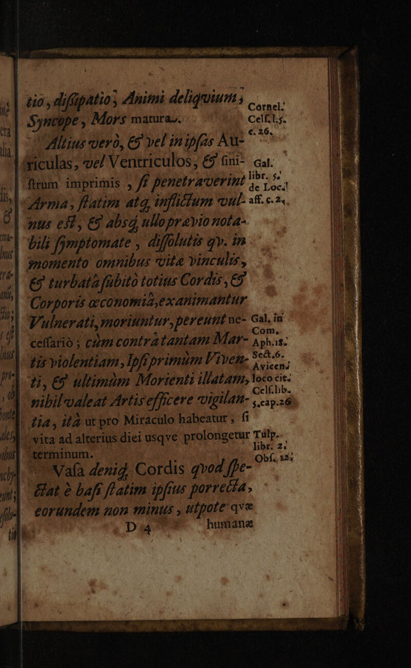 LL e E CLR E &amp;io , difüpatio , Animi deligruium ; QM S)ntepe ; Mors matura». Cell: OMILius uero, ES vel inipfos Aus ^^ 'riculas; ve/ Ventriculos; £9 Gni- cat. .| fium. imprimis , yf penetracoerint We. drma y ffatim atq, inflictum vul 3&amp;2. Anus e$3, &amp;9 absd ullo prayio nota- '| vili fgmptomate , diffülutis qv. in momento omnibus uita vinculis, € turbata fübito totius C 0v dis , £9 | Corporis aeconomia,exanimantur | Vulnerati, moriuntur, pereunt ne- Ga. in | ceffario ; cen contratantam Mar- we i$: tis violentiam, Ipfeprimum Viven- i: ti, E9 ultimum Morienti illatar, loco cit. | vibilaleat Artis efficere vigilan- M nod ]. Zia, iz ut pro Miraculo habeatut , fi | |, vita ad alterius diei usqve prolongetur Tulp.. | 1 libr. 2« terminum.  te minu Obf. M: | Nafa denid. Cordis qvod ffe- | &amp;at à bafi fl atim ipfius porrecta , eorandem non minus , utpote qve Du n9 humane ——A D EE P