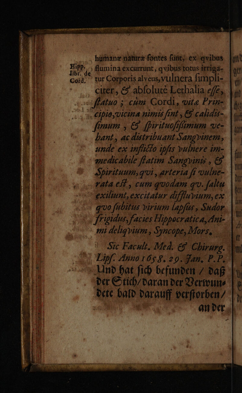 hüffan: nature fontes fünt;. ex: qvibus DO flumina excurrunt , qvibus totus irriga- eid, tur Corporis alveus, vulnera fimpli-  citer , &amp;$ abfolute Lethalia effe; - flatu 5 cut Gordi, vite Prin- |. €ipioyvicina nimis ftnt , 65 calida- fmum , £5. fpirituofffmum wve- bant , ac distribuant Sangyinem, | unde ex anflicto ipfes yulnere im- | anedicabile flatim Sangvinis, 9 — Spirituum, qvi , arteria ft oulne- . ala. e], cum quodam qw. falta |, exilunt, excitatur diffluyium,ex |. qvo fubitus virium lapfus , Sudor. |. frigidus, facies Hippocratica, Ani- vii deliqvium , Syncope, Mors, - Sic Facult. Med. &amp;9 Chirurg. | Lipf. Anno16$ 8. 20. gan. P.P..'| un? fat fid) befunben / Daf er €tid)/baran ber D eremo e«t bale Parauff exrfrerben/ anber .].