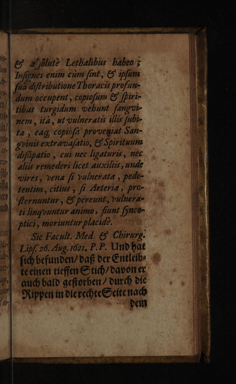 P | wena, ita, mt oulneratis illis fubi- | ta , eag copitfa proveuiat San- 4| gms extra a[atio, €) Spirituum | diffipatio , cui nec ligaturis , uec Aliés vemederi licet auxiliis , unde vires J vena ff vuluerata , pede- Rentim, citius , f. Arteria , pro- | fGlernuntur , €9 pereunt, vulnera- | zi lingyuntur animo, fiunt [jnco- plici, moriuntur placide. | |o 5s Facult: Med. &amp;8 Chirurg. Vl Lipfc26. dug. 1621, P. P. Uno bat | fid) bc(unben/ eaf ocr C ntlcib: C]. tecinct tiefen € tid)/cacon ec ?^| aud bale gefterben 7 eur oic /| SRippen in olerebteeeite €