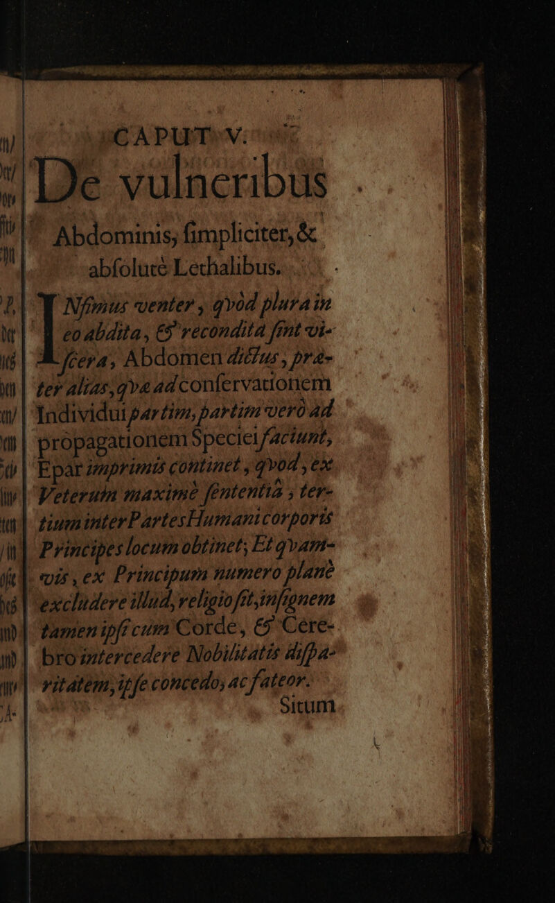 nC A PUT» V: idc De vulneribus ^. Abdominis; fimpliciter, & abfolute Lechalibus. Nfgnus suenter , qvod plura in eo abdita , €$ recondita fmt Qi- X fera, Abdomen Zur, pra- ter Alias qva ad confervattonem Individut par£ivo partim vero 4d propagationem Speciet/Acinpt, Eparzaprimis continet , qvod ex Veteruln maxim [ententia ; ter- tiuminterPartesHumanicorports | Principes locumobtinet; Et qvam- |. ir ex Principum numero plane excludere illud, velipioftt,infnnem tamen ipft cum Corde, £5 Cere-. brosziercedere Nobilitatis diypa- vitátém, it fe concedo, ac fateor. MENS Situm uir m