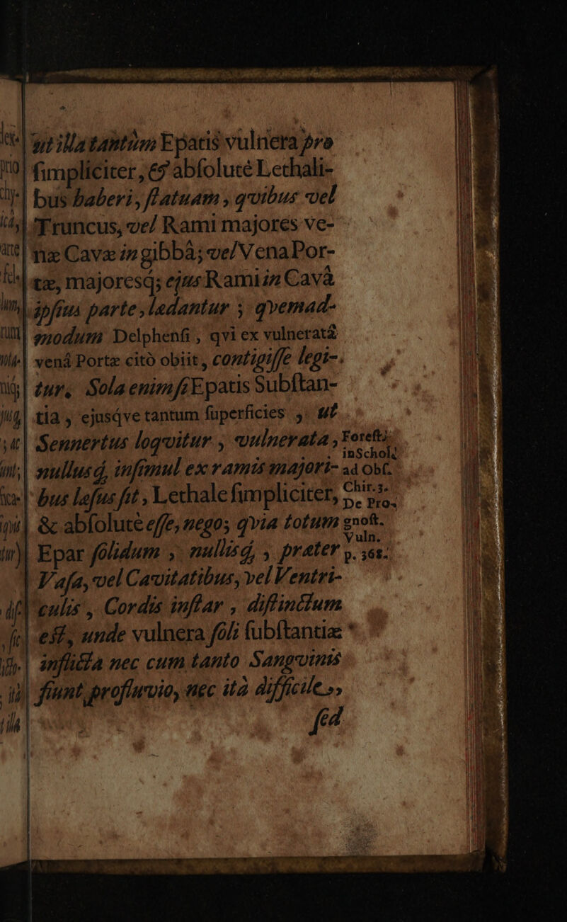Cete s GIU ARENA GC SRI RA AC MR 1E ia «pp illa gatto E patis vulnera 2r» 0 fimpliciter, 9 abfoluté Lechali- JI*| bus Buaberi, fatuam , quibus vel ^ Truncus, ve/ Rami majores ve- à V0! frg Cave zz gibbà; ve/ VenaPor- ld I*| ez, majoresq; eju Ramizz Cav E Ini 35/jga parte ,ladantur y: qvemad- bd Ql 2507757 Delphenfi , qvi ex vulnerat | i4 l| venà Porte citó obiit, contigiffe legi-. . d | E] u$| Zur, Sola enimfrEpatis Subftan- at Ma tla , ejusqve tantum fuperficies. j- «f lib i y | Sennertus logoitur , vulnerata deas.. utl inl; | ssullusd, infezul ex ramis inajori- a Ob(. ii : | ke | bus lefu fit , Lechale fimpliciter, €i Wi »4| &amp; abfolute effe, vegos qvia totum g»of- d hi) Epar foidum , nulisd, , prater A |] F'afa, vel Cavuitatibus, vel Ventri- dif enis, Cordis inflar , difinttum fie est, unde vulnera fo fubftantia * j| infia nec cum tanto Sangoims du frunt profiurio, tiec ita difficile», [it | f | «S DAR ESAE RACES, ERUIT quod Cass