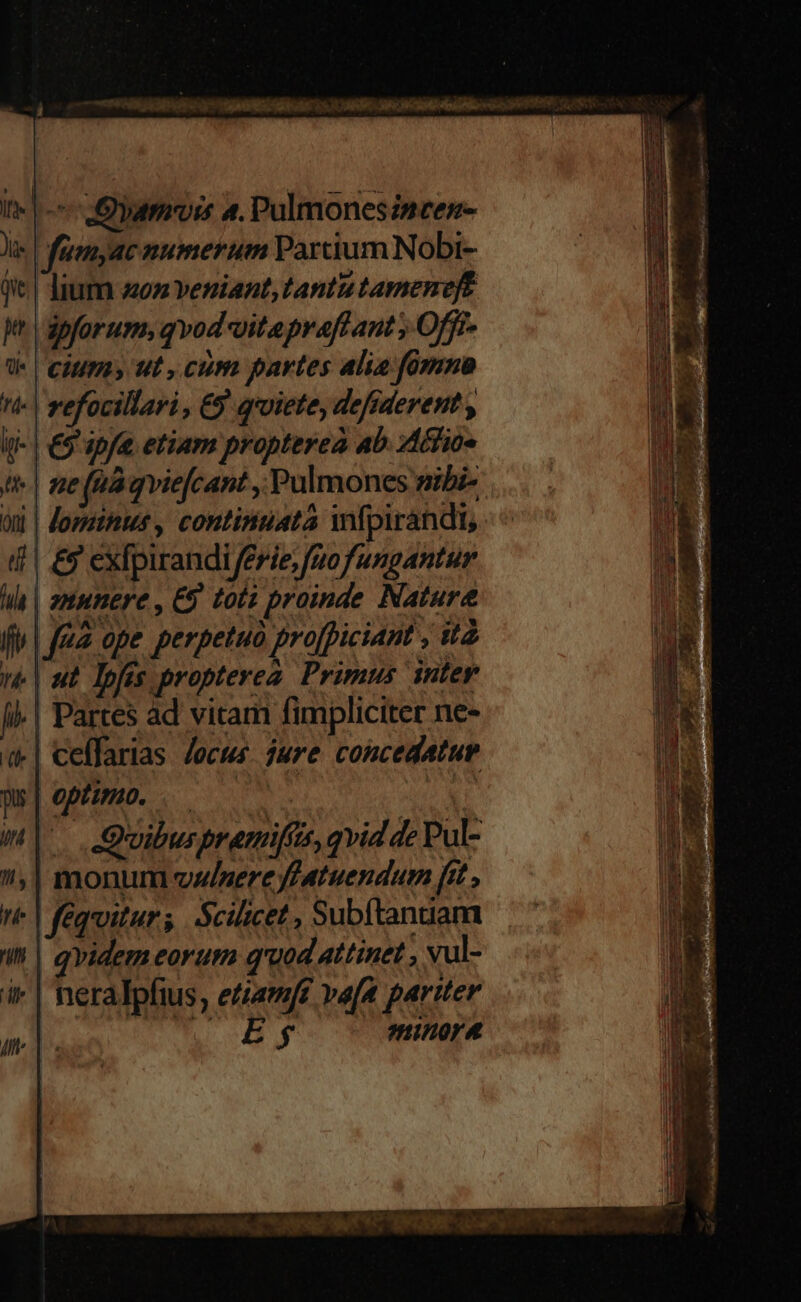 ctu DE vM P o ORAE NS s NNLLA RA Mié eco EI uS It | ^ Oy 4. Pulmonesincen- Je. | faunyac numerum Partium Nobi- qi | Jum zon veniant, tantu tameneft jn | apforum, qvod vitepraflant , Offr- de | Cumis ut , cum partes alia fomno (- | refocillari , €9 qroiete, defsderent , i(- | €9'apf etiam propterea ab. Actioe t | ne (ua qviefcant , Pulmones mibi- Oni lominus, continuata wfpirandi, (| £9 exfpirandi/erie;fuofungantur | ut. lofis propterea. Primus inter |! Partes ad vitam fimpliciter ne- «| ceffarias. Jocus. jure concedatue w|opmo . i | .Quibuspremifus, qvid de Pul- | monum vwlzere ffatuendum fit , fequitur; Scilicet , Subftanuam qvidem eorum quod attinet , vul- neralpfius, etiam[t vafa pariter $ minora