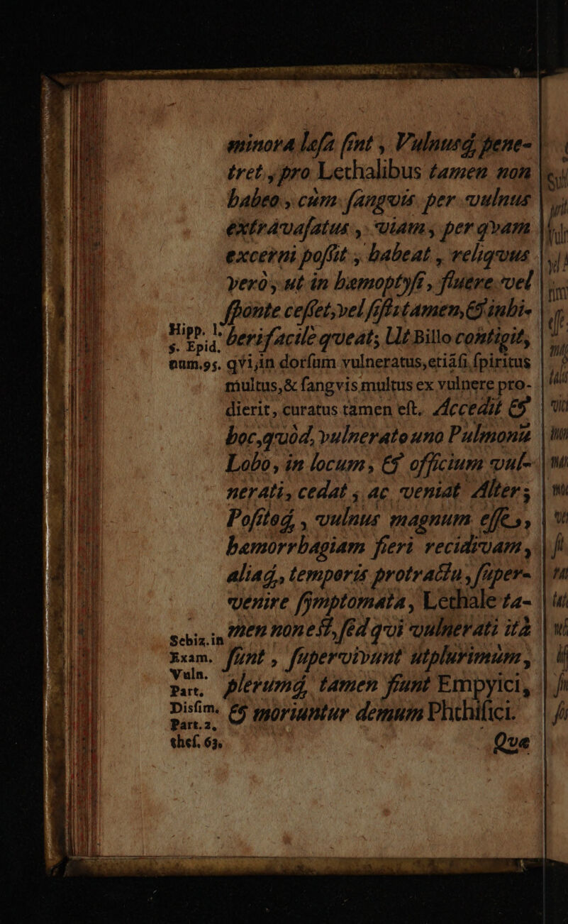 eninora lefa. fnt , Vulnurd, pene- | tret, pro Lechalibus famen mon babeo » cum: fangots. per uulnus |. éXtrAvajatus y. uiamy per qvam M excerni poft. debeat reliquus vex y ut án bemoptyft, fuere. vel fpante ceffet, vel fifrs tamem, Ginubi- ul h berifactle qrueats L1t Billo contieit, num.ss. qYijin dorfum vulneratus,etiafi fpiritus multus,& fangvis multus ex vulnere pro- | dierit, curatus tamen eft. Accedit & (v boc, quid. vulnerato uno Pulmona | Lobo, in locum, C$ officium vul--| ner Ali, cedat s ac, veniat. Alters | Pofited , DUE magnum efe; A bemorrbagiam fi fieri. veciairoam , | aliad, temporis protrattu, faper- venire fjmptomata , Lethale-a- sas i EP One dT, fed qoi oulnerati ità xum. funt, fupervivant utplurimam , E pleeumd, tamen fant Empyici, Disfim, &6 moriuntur demum hihifici. Part.2, thef. 63.