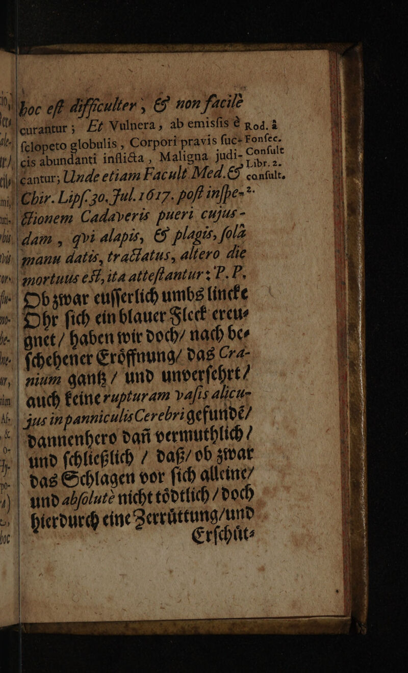 Á boc eff 4j] culter, € ton facile Wilcurantur; A Vulnera, ab emisfis € p 54.3 //^ (clopeto globulis , Corpori pravis fuce Fonfec.  -e t). eis abundanti infli&amp;a , Maligna judi- EIE M i jj cantur; Llzde etiam Facult Med.€9 conta. Ji sil Cbar. Lipfco. 7ul. 1617. poft in[pe-*- I1 x. Elionem Cadaveris pueri cujus - li dam , qvi alapis, €9 plagis, fola Hd Wi. quanu datis, tra&amp;iatus, altero die JE wl anortutis eL, ita atteflantur s P. P. E l«' Cb svar cufferficb umb (incfe »- br fid) cin fauce Sic creue v. gnet/ Daben toic oocb/ ttadb ber | fdebener Groffnumgz vas Cr n, | nium qanfa 7 wno untcrfebrt/ i| aub Écinerupturam vajis alicu- Ke | dps in panticulisCerebri acfunoc/ 1 * 'bannenbero bafi oermutbficb 7 Pdl j| tno (cofiegticb / oaf/ ob siat i ».| tag Cage eer fich allcitic/ )| unb ebfoiute nicbt tóbt(id) /ood , (ccourd cine aercüttumg/um  wit Crfdüt: ( | Í 4 s [ SEX AN » 1 Pa er 1t a s s ERR dl dcm Dh OR Utd cial d E pupuupuimlc M CUIU DIE M MEE E e E RC apa WEE ON te 2 E LEE eg cep 3 vx ur MÀ 9 - EAE TTIMERSIT EE chai Aaa rae 1 15 ica - E ANLE