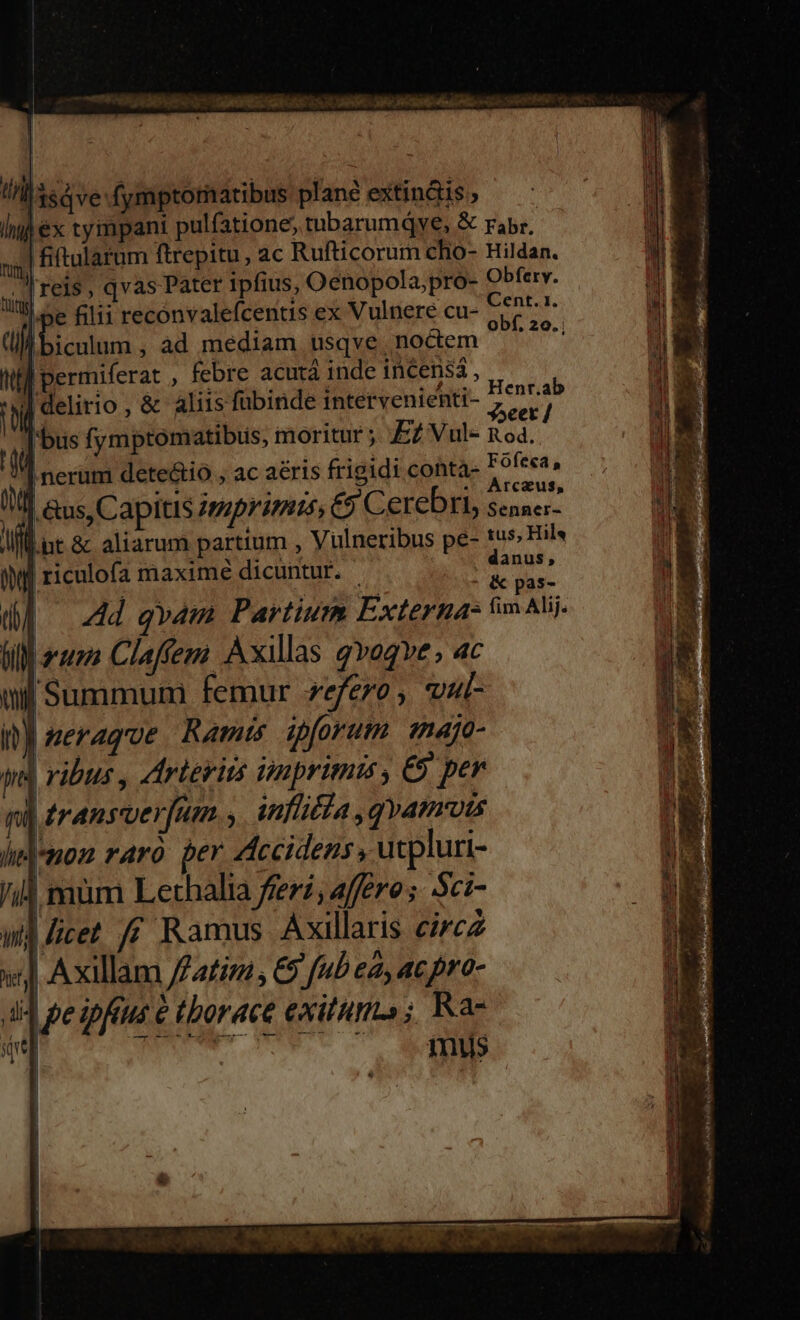 COOGNRUEEGE OS CORN Rad aisi is RN LUAM c : E yp D 3 Y lll 3ed ve: fymptomatibus plane extin&amp;is , n j ex tcympani pulfatione, tubarumQye, &amp; rabr. n] fiftularum ftrepitu, ac Rufticorum cho- Hildan. l'reis, qvas Pater ipfius, Oenopola,pro- Obfery. IP filii reconvalefcentis ex Vulnere cu- cdd dii iculum , àd mediam usqve, noctem Vocat Wl permiferat , febre acutá inde incensá, delirio , &amp; aliis fübinde intervenienti- Henr.ab WE Tria, ^ PER yocet / i i bus fymptomatibus, moritur ;. EZ Vul- nod. |nerum dete&amp;tió , ac aéris frigidi conta- Fóofeea, rcaus, anus; M Ad qvam Partium Externa- ;H. Alij BM arsero CIa fem Axillas gvogve , ac | Summumi femur zefero, vul- serague Ramis ipforum. majo- V ribus , Arterits imprimis , €9 per |éransverfum.,. infia ,qvamuts mon raro per Accidens, ucpluri- | mum Lethalia feri, affero; ci- wd licet ff Ramus Axillaris circz | Axillam //atizi , C9 [ub ea, ac pro- 4 pe ipftus &amp; tborace exitum» ; Rae | AT 1nus | 22K. jeccn s t Sa Phu, so AUR Ru d o Rei y weeds ;