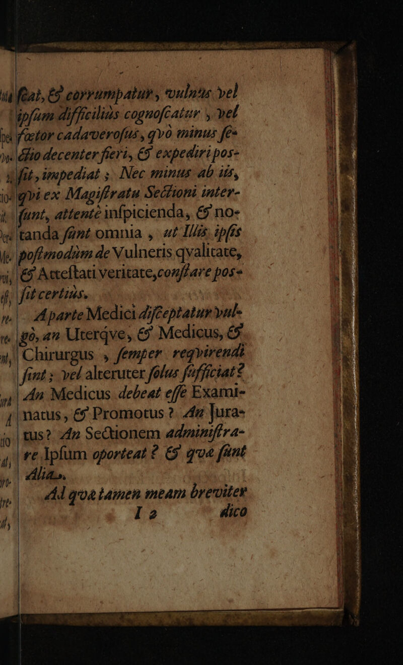 ^ a (Qai, £9 coyrnmpatur , coulntis vel pfe difficilis cognoféatur y wet pa factor cadaverofus , qvó tinus fe« w.éfto decenter fieri, €9 expediri pos- Ait, smupediat s. Nec minus ab its, igi ex Magiffratu Secfioni inter- i funt, attente ifpicienda, & no- iw tanda fent omnia y. «£ I/is ipfts f. poffmodim de V ulneris qvalicate, 4; € Aceftati Veritate,confZare pos i, fit certius. | : | ^. parte Medici Zjf£eptatur vul- «gà, an Uterqve, & Medicus, £5 4,| Chirurgus » femper. regvirendi fint vel alteruter folus faffíciat? 5| 4n. Medicus. debeat effe Exami- j| natus &? Promotus ?. 4g Jura- tus? 4p Sedtionem adminifera- LL Ipfum oporteat 2. &5 qua fant | bites. : | | dd qoa tamen meam breviter | l2 Hico (fQ