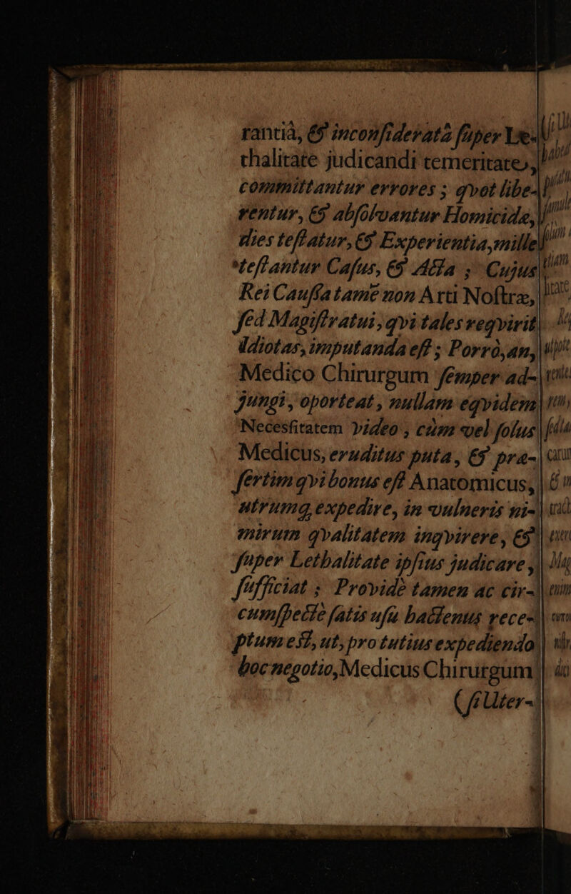 rantià, &amp;9 inconfiderata fuper Ix.l/ thalitate judicandi temeritate), committantur errores ; qvot libeAl rentur, € abfooantur Homicide,W.. dies teffatur, C9. Experientia millel. tef antur Cafus, €9 Aha, Cujus Rei Cauffa tame non Atti Noftra, | Jed Magiffratui, qvi tales vegvirit| ldiotar, imputandaeff ; Porró,an, Medico Chirurgur Jémper ad- Jungi , oporteat , nullam eqvidem Necesfitatem Yideo , cum «el fous Medicus, eruditus puta, Ey pra- | fertimqvibonus eff Anatomicus, | vL, utrumqa expedire, in vulneris si-) ui mirum ovalitatesa Ingyirere, € n yuper Letbalitate ipfits judicare | iiu J'ifficiat 5. Provide tamen ac cir-]| um cum[pecfe fatis ufa batlenus vece-d) on piumest, ut, protutius expediendo, ui boc negotio, Medicus Clhirutgum)| áo ( fr ter- | teni pil fia Catur ! Ü