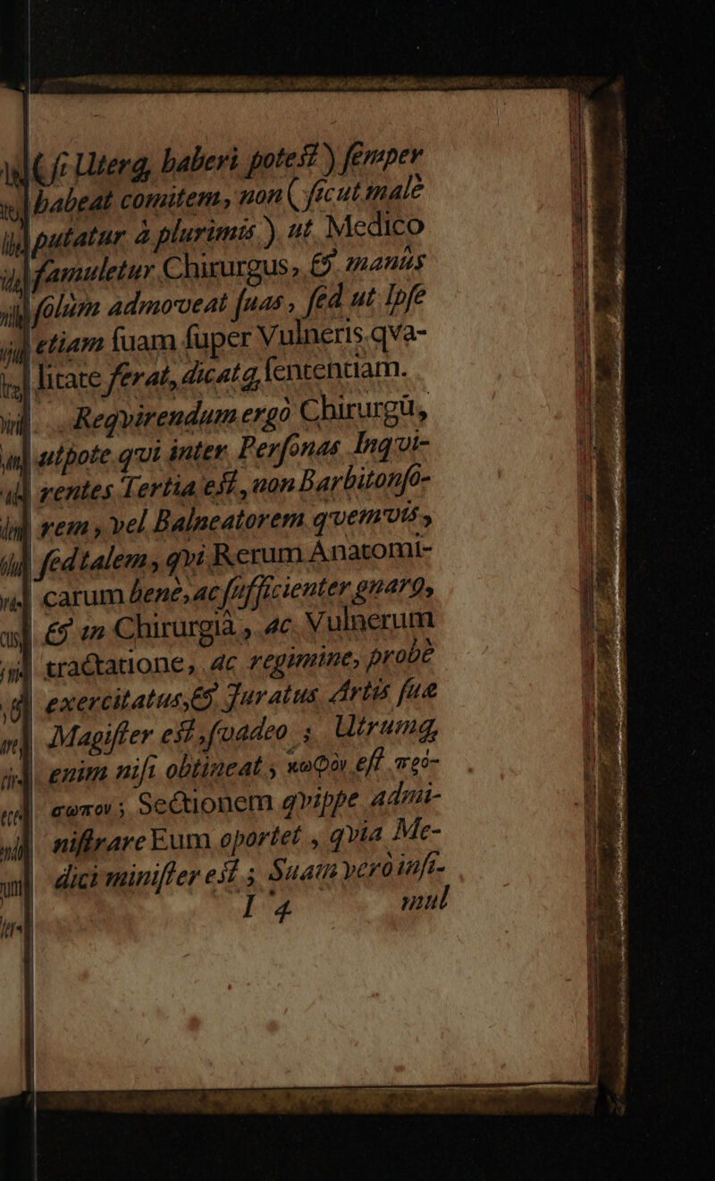FEDT wt DARE RE UNIS ly TENERE LASTE Ma IRR » Grae 9e OO 71/08 (Ui Uterg, baberi gote st) femper | babeat cormiten, pon ( fecutimale Md putatur à plurimis). ut Medico  auiuletur Chirurgus,. £5. 2manuy il (alum admo'veat fps: fed ut Ipfe ij «tiam luam fuper Vulneris.qva- lal litate ferat, dicatq, fententiam. i]... Regvirendum ergó Chirurg, | utpote. qrui inter Perfonas. Inqi- | rentes Tertia ed, uan D arbitonfo- li] rem » vel Balneatorem quemuts , i] fed talem , qvi Rerum Anatomi- ! carum Aene, ac fufficienter g49» | ;Magiffer est. foadeo ,. Utrumg, | enim nift obtineat ; xoQór eff «ec- coro; Sectionem qvippe admi- | niffrare Eum oportet , qvia Me- | dici miniffer esi. $uati yero iuft- Aij mw mul