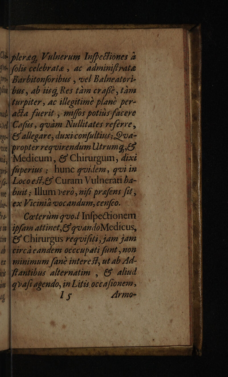 De folis celebrata , ac adminiff pate In. Barbitonforibus , el Balneatori- fii) bus , Ab usd, Res tam crafíe , tam Wurpiter , ac illegitimà plane per- ul! acta fuerit. y miffos potius facere M|'Caftzr , qoam. Nullitates referre , qm. €9 allegare, duxiconfultius; Qua sie | propter requirendum Utrum g.65 Medicum, &amp; Chirurgum, dix yi: f'iperius ;, hunc qvidem, qui in fi Locoesz, 69 Curam Vulnerati Dz- ue | Durit ; Vlum vero, sif prafens ftt , l'ex Vicinia ocandum, cenfeo. T. Ho, hé 7 j rin | ipaum attinet, 69 gandoMeedicus, in |£9 Chirurgus regoifuta ; jam jam d eirca eandem occcupati fimt , non m | ezinimum fane interes? ut ab Ad- d Ueantibus alternatim , €5 Aliud in qvafi agendo, in Litis occafionem, 78 B l $ Zdrmo-