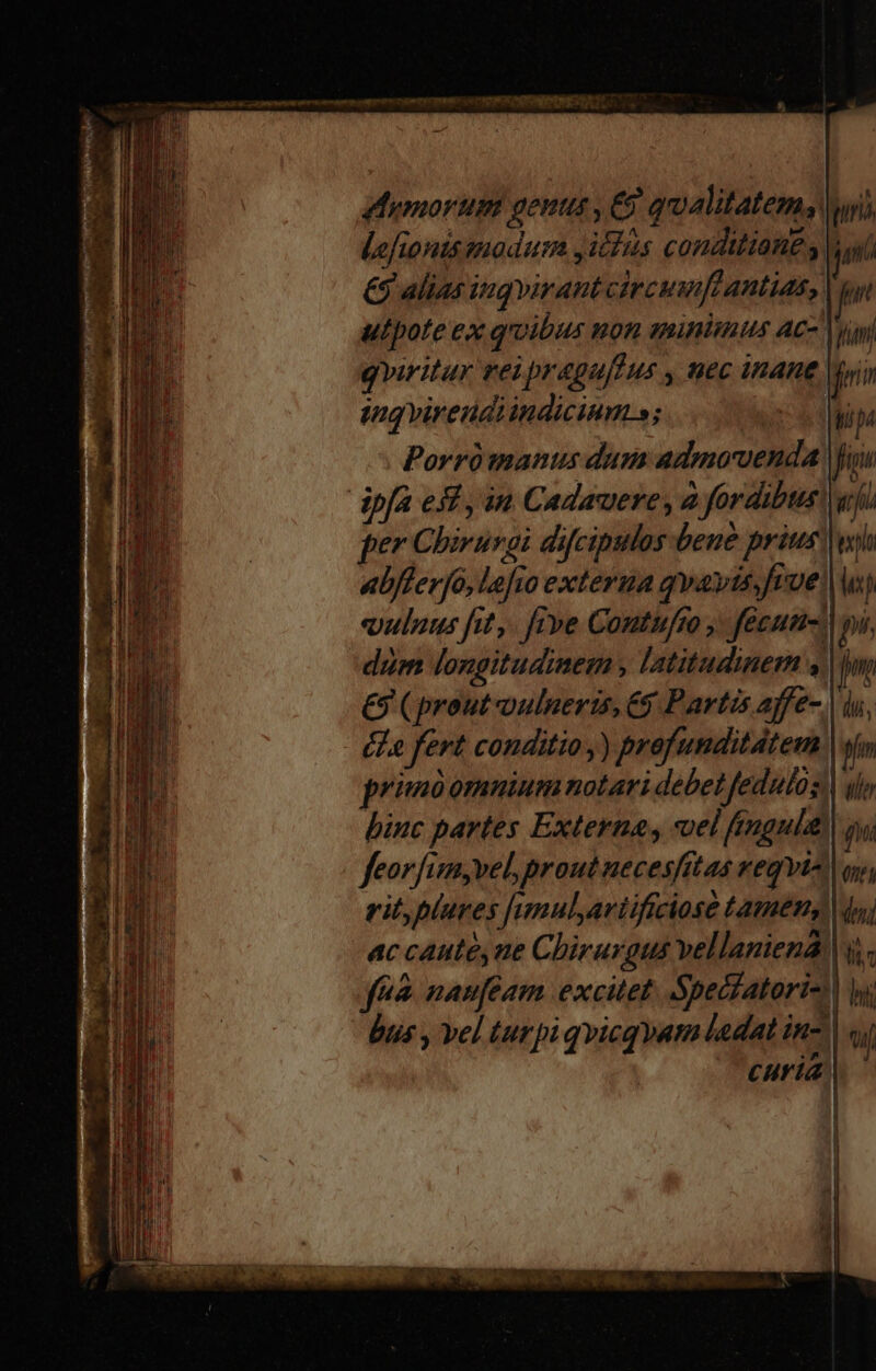 Mumorum genus , € qualitatem yi, Lefionus modum Jicfus conditiang LE €$ alias ingvirant circuftantias, | utpote ex qoibus mon qinisus Ac- y qviritur vei pragu[fus , nec inane. tq virendiindicium s; dod Porrómanus dum admovenda Wu dpfa efi , in Cadauere, à fordibuss per Chivurgi difcipulos bene prius) abfferjó, Le[io extera qwavis;frue, ulus fit, ftve Contufm , fecus. dum longitudinem , latitudinem y €9 (prout vulneris, 6$ Partis affe-. éLe fert conditio y) profunditdtem primóomnuium notari debet fedulos, hinc partes Externa, «uel fingula feorfim,vel prout necesfit as veqvto rit,plures funulariificiose tamen, ac caute, ne Chirurgus vellaniena, |j. fnà naufeam excitet. Spefatori-| bus , vel turpi qvicq yat laedat in- |