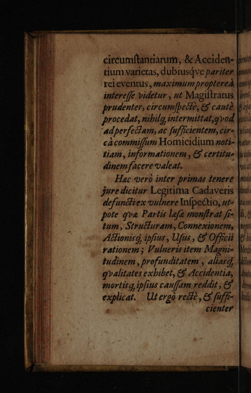 tium varietas, dubiusáve pariter lm rci eventus, maximum proptereÀ lont intereffe videtur , ut Magiftratus |j. prudenter, circum]becte, 69 cautà M procedat, nibilg intermittat,qvod Mui ad perfectam, ac fufficientem, cára Min càcomtmiffutmm Homicidium zo£i- lur. diam , informationem , € certitue Mui dinemfacere oaleat, loi Hac *verà inter primas tenere Mi jure dicitur Legitima Cadaver | defunctiex vulnere lfpectio, ut» Vn pore qva Parti lefà monfirat ff» Vi,G Ium, Struciuram, Connexionem, Vni A tfionisd, ipfius , Ufus , ES Offrcià M6 v. rationem ; Vulneris item Magnis Wei tudinem , profunditatem , aliasd, Mio g»alitates exbibet, &amp; Accidentia, Mu enortita ipfius cauffam reddit , €. Mm explicat. — tergo vecfe , 68 faffis. |o cienter |