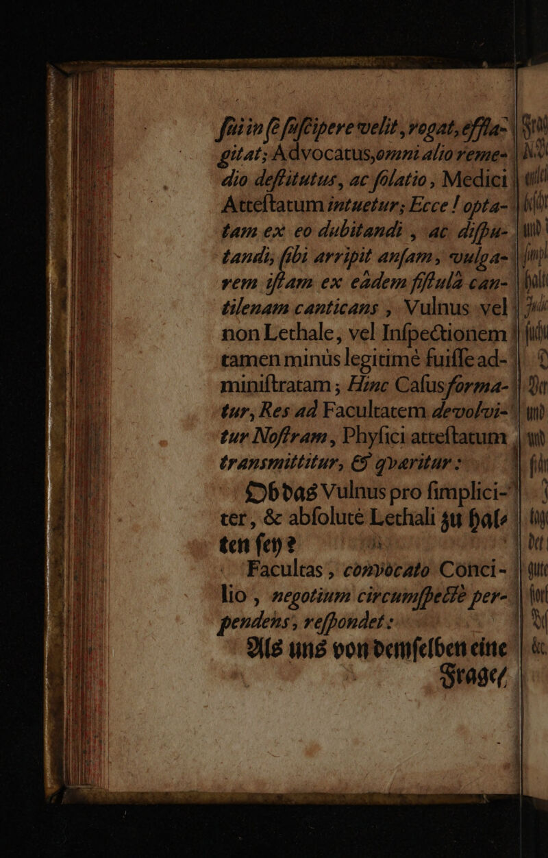 - a E Cua MMC mum car ment Dp PERI ie IESPCRSNETER DE 7 E E  E——PuE — fiin (e faféipeve velit ,vogat,effla- V itat; Advocatus;erni alto reme- | dio deffitutus, ac fólatio , Medici | Atteftatum istuetur; Ecce ! opta- | tam ex eo dubitandi , ac difpu- . vehe arripit an[am, *uulga- | vem iffam ex eadem fflula can- | tilenam canticans , Vulnus vel! non Lethale, vel Infpe&amp;ionem] ramen minus legitime fuiffe ad- | Li ) E] miniftratam ; Hzuc Cafusforgia- 1| Dt tur, Res 4d Facultatem Zevo/oi- : tranimiltitur, €9 qvaritur : £»btas Vulnus pro firmplici- cer, &amp; abfolute Lethali $8 faf» | EB tct fen? a ] NUI - Facultas , cozvécato Conci - | D lio, negotium circumfpecte fer pendens, vefpondet : 3i(8 tits von eemfeiben eite | c rage