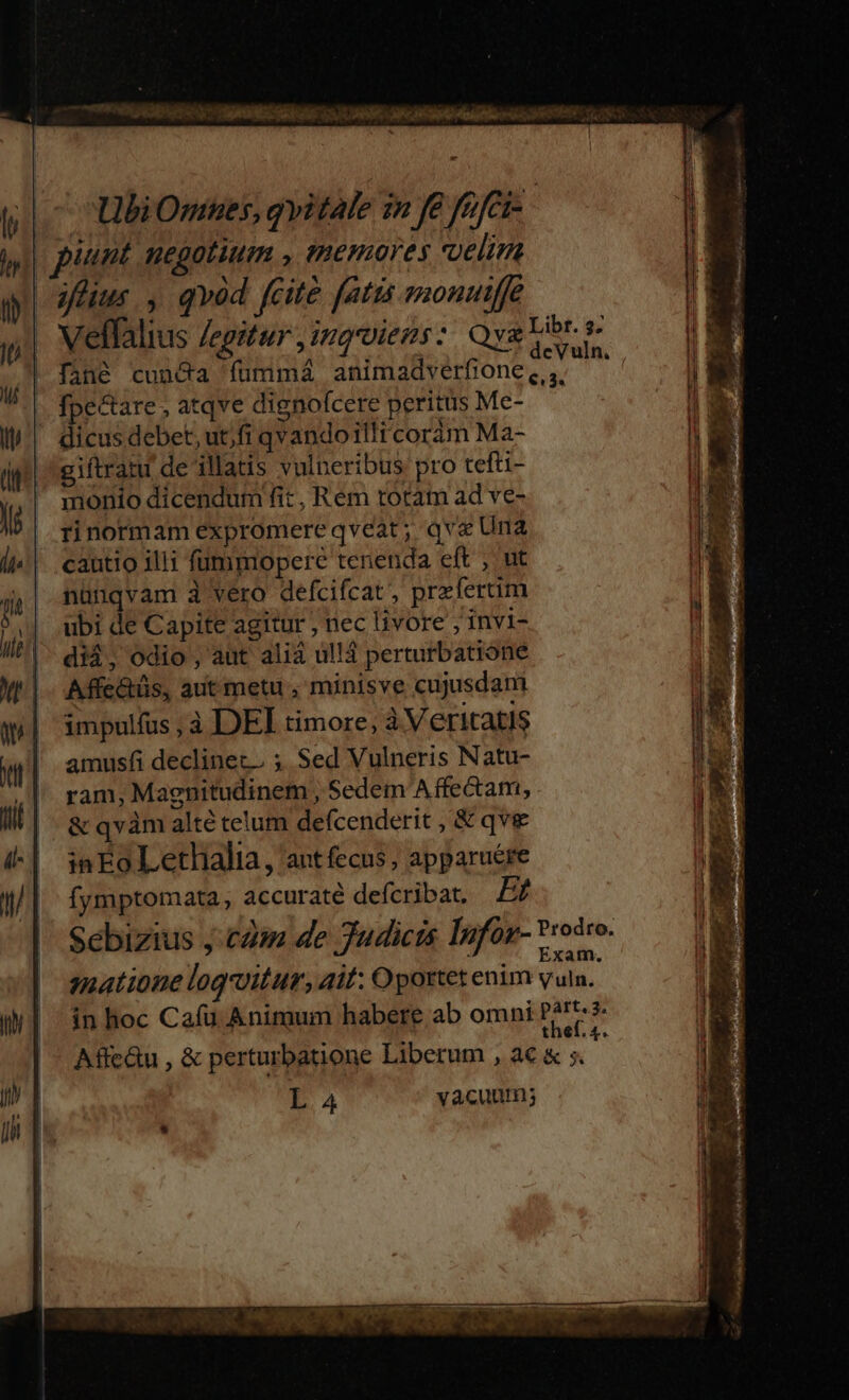 | piunt negotium , temores elim aus , qvod fcite fatis monuiffe . Veffalius legitur ,ingroiens: Qyg Libr. s 1 A ; * deVuln. , | fané cuncta fummá animadverfione ,,,, fpectare , atqve dignofcere peritus Me- | dicus debet, utjfi qvando illi coráàm Ma- giftratu de illatis vulneribus pro tefti- monio dicendum fit , Rem rotam ad ve- rinormam expromereqveat; qva Una cautio illi füummopere tenenda eft , ut nünqvam à vero defcifcat, prefertim ubi de Capite agitur , nec livore ; invi- di$, odio , aut aliá ul!á perturbatione Affe&amp;üs, aut metu , minisve cujusdam impulfus, à DEI timore, à Veritatis amusfi declinez. ; Sed Vulneris Natu- ram, Magnitudinem , Sedem Affe&amp;am, &amp; qvàm alté telum defcenderit , &amp; qve inEoLethalia, ant fecus, apparuére ífymptomata , accuraté defcribat. Et Sebizius j.£4m de Judicis Infos- Voto. smatione loquitur, ait: Oportet enim ula. in hoc Cafu Animum habere ab omni Zu $ Affc&amp;u , &amp; perturbatione Liberum , a€ &amp; ;. L. 4 vacuum; P..í Teu B e : - en. SEP 2d s e E rd e ». Ge ree ] ^ -— , e mM qe rV ON ES  rui Sat. son 2 MT s P oda Pla, ce EP RSS idi anie Ju ——— DE TA WE e -