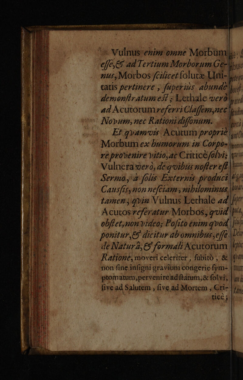 Vulnus enim omze Morbum;.. effe,&amp;y ad Tertium Morborum Ge y nt, Morbos féiicet folutze LIni- jy. 4d Acutorumreferri Claffemnec y Novum, nec Rationi diffonum. A E! qyamrvis Acutum proprie. im Morbum ex bumorum: 12 Corpe- Ha ze provenire vitio, ac Criticefolvis Vulnera 9ezó, de goibus noffer eff Sermay folis. Externzs product Causfes non nefezam y nibilominus Wu tamen vin Vulnus Lethale 47 Jor A cutos referatur. Morbos, gvid ^, obflet,non videos Pofito émim qvod, iii Bu ponitur ,E9 dicitur ab ommibus, effe. Dui EE de Natura, 69 formali Acutorum | m Ratione, moveri celeriter , fübitó , &amp; non fine infigni gravium congerie fym- ptomatum;perveniread ftatum, &amp; folvi, five ad Salutem , five ad Mortem ; Cri- tice 5 f i loi qun Th y Tnt