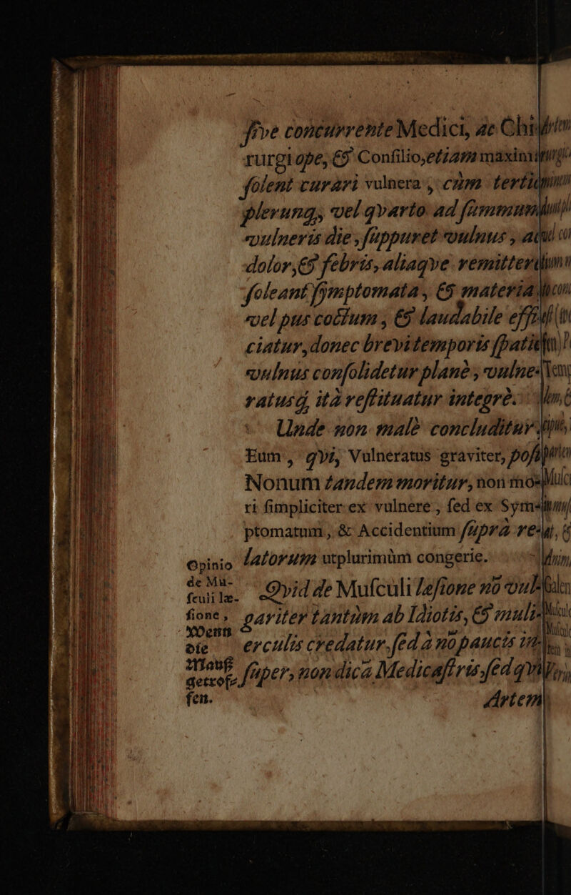 recen pose ong POPE ESTE: Jfve conturrente Medici, ac Ohr rurgi ape, €? Confilio;eiz9 maxisviit/ folent curari vulnera: cum tertii plerungy vel qvarto: ad fammuninp euulueris die ,fappuret oulnus , ai a dolor ,€9 febris, aliagve. vemitterdim foleant fymptomata C8 materiaWiun «yel pus cocduim , €5 laudabile effent t ciatur,donec brevitemports [pati]! oulnus confolidetur plane , oulue Van ratusd ità veflituatur integrà. Mnt Unde uon male concluditur dins. Eum, gyi, Vulneratus graviter, pofipio Nonum Zander oritur, won rnosMo ri fimpliciter.ex vulnere , fed ex Symm ptomatum , &amp; Accidentium fipra reu, Opinio latorusm utplurimüm congerie. drin, Mu. «Quid de Mufculi /e/ione zo out fione, gariter tantum ab ldiotis, &amp; vuli- i oi — erculis credatur.fed à nüpaucts inh. imt fper, mon dica Medicafiris fed qm  getrofez dn teni