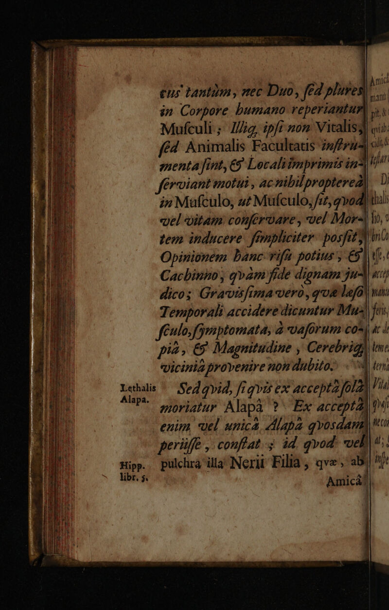 £u tanti , vec Duo, f£ plives| ^... in Corpore bumano reperiantur) yy Mufculi.; Jig, ipfi »on Vitalis) fé Animalis Facultaus fru menta fint, €) Lecalitmprimis in^ &amp;riant motui , acnibilpropterea i» Mufculo, 4? Mufculo;/z5, qvodd «pel oitam: conferoare , vel Mors zem inducere. fempliciter: posit) Opinionem banc vifa potius, Cacbinnmo , qvam fide dignam jul, dico; Gravisfima vero, qoi la^ Temporali accidere dicuntur Mus féulo,fymptomata, à vaforum co^ ac d pi. € Magnitudine , Cerebrigh im. qicinia provenire non dubito? 04 tm: Tu Sed qvid, frgvis ex accepta fola Hn * egoriatur Alapà ? ^ Ex accepta) 1i enim *uel unica Alapa qvosdand tt eB 4. qi ib. cil, M iut Di libr. 5.