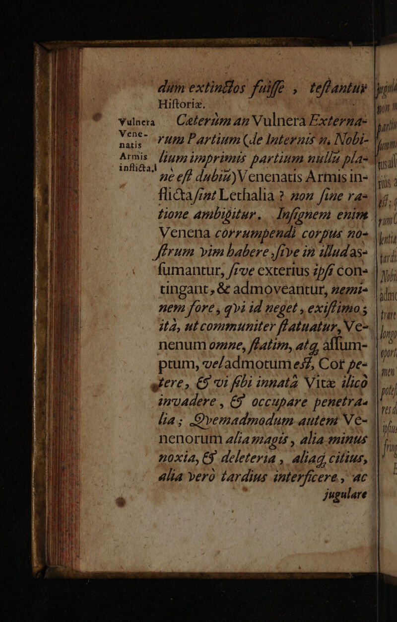 Hiftoriz. PA Vene- natis Armis inflicta,l rum Partium (de Iagternts n, Nobi- | ne eff dubia)V enenatis Armis in- flicta/m? Lethalia ?. 202 fige ras tione ambigitur... Infggnem enim | Venena córzumpendi corpus 40- Jffrum vim babere |ftve in 1lludas- fumantur, /7ve cxtertus 25/ con« tingant, .& admoveantur, zezzi- nem fore , qvi id neget , ex mias ; ;t4, ut communiter flatuatur, V e- nenum ozzze, fdatin, ata, alTum- |^ ptum, ve/admotumes£Z Cot pe : sere, €9 vi fbi innata Viae dico | giro. , €9 occupare penetraa l4; Svemadmodum autem Ve- |. noxia, 6 deleteria , aliag citius, || «lia vero dardius interficere , ac | jugulare -