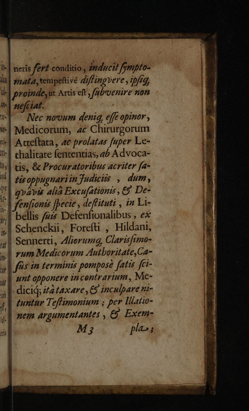I« | neris fert conditio , inducit ! fympto- . | mata, v diffingvere (pfig, l| proinde, ut Axtis eft, /gbrvenire non i| sefciat. *] ^ Nec novum denig, effe opinor , i^| Medicorum, 4c Chirurgorum | Acteftata, 4e prolatas fuper Le- 1^] thalitate fententias, 4? Advoca- 5| tis, &amp; Procuratoribus acriter fa- ^| zeoppugnariin Judicits. dum , | gvavÉ alia Excu[ationis , £9 De- | fenfionis [pecie , deflituti , in Li- 1 bellis /zzz Defenfionalibus , ex |! Schenckii, Foreíti , Hildani, 4/1 Sennerti, Aferumg, Clarisftmo- 41 rum Medicorum Autboritate,Ca- iy | fuis im terminis pompose fatis fci- unt opponere in centrartum , Me- - dicid; t2 £axare , C5 inculpare nt- q[| mem argumentantes , &amp;&amp; Exem- i