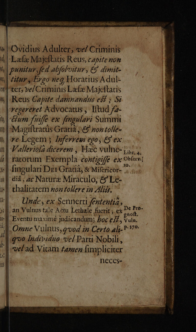 i^ Ovidius Adulter; ve/ Criminis Lax Majeftats Reus, capite zo | punitur. fed abfoloitur, Ej dimit- | titur y Ergo Hed, Horatius A dul- ter; vel Coibniius Láe Majeltatis | Keus Capite damnandus esf ; S |vepgeréret Advocatus , Iftud fà- vium fu iffe ex fn ngulavi Summi Magiftratus Gratia j&amp;9 os tolle- |/'*'e Legem j loferyeui £90, £9 ex | Valleriola dicerem , Hxc vulne- y, | ratorum Exempla. Contigit £x Obere | fingulari Dzr Gratia; &amp; Mifericor- .. | di, ac Nature Miraculo, &amp;? Le- | thalitatem son tollere in lid. | Unde, ex Sennera f£ Enteutia |f. an Vulnus tàle A&amp;u Lethale fuerit ; ex P dran | Eventu maximé judicandum; boc esl 3 Vuln. | Otane Vulnus, vod 22 Certo 4l; * ?? quo Individue: vel Para Nobili, d vel ad. Vitam Zamez fimpliciter necess » 1 - L 5x -— - de^ m  7 e COMER T : SEM : Noa v mecs : — TT DES fas t ni. x ^ * j. ^ 2 E 7 7 1 29 2 og i ap RA. * 3 A LR EE - METAL V P mm v . TENNIS 103-3 PORT HE AE ui. E Tr e TAS UNE M2 Dal uti aper ror PUR MEO uer edi ars Pd ue cap Ie n m S  , ] ^E o. Lin de EM SE TES RE. er us ko mae E Msn nn cr AC pe 5 VOSIEY on Le OTI, iie ua EL BIC o RORIS n Liu 2 ^ 4 Pcia SP saa, e P7 RAI Pa fe A m m 2. S pommes Borse oen apio T—M— n is ini. : md us Minen T v. * e 