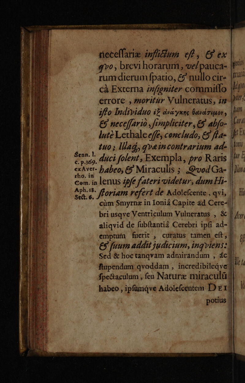 neceffarie infin eft, €9 ex v0, brevi horarum, ve/pauca- rumdierum fpatio, &amp;$' nullo cir cà Externa zfteniter comamiffo errore , ?zoritür Vulneratus, i 7fo Individuo i dvayxye ÜavdTiBór, || €9 neceffario ,fympliciter , € abfo- luté Lethale effe, cemcíudo; €9 fa | t0; lllad, gvaincontrarium ad- || duci folent , Exempla, pro Raris Senn. l. C. p.369. Are fforiam refert de &amp;dolefcente , qvi, cüm Smyrnz in Ionia Capite ad Cere- aliqvid de fubítantiá Cerebri ipfi ad- | emptuí fuerit , curatus tamen eft; €$ fuum addit judicium, ingviens: 1 Sed &amp; hoctanqvam adnurandum , ác