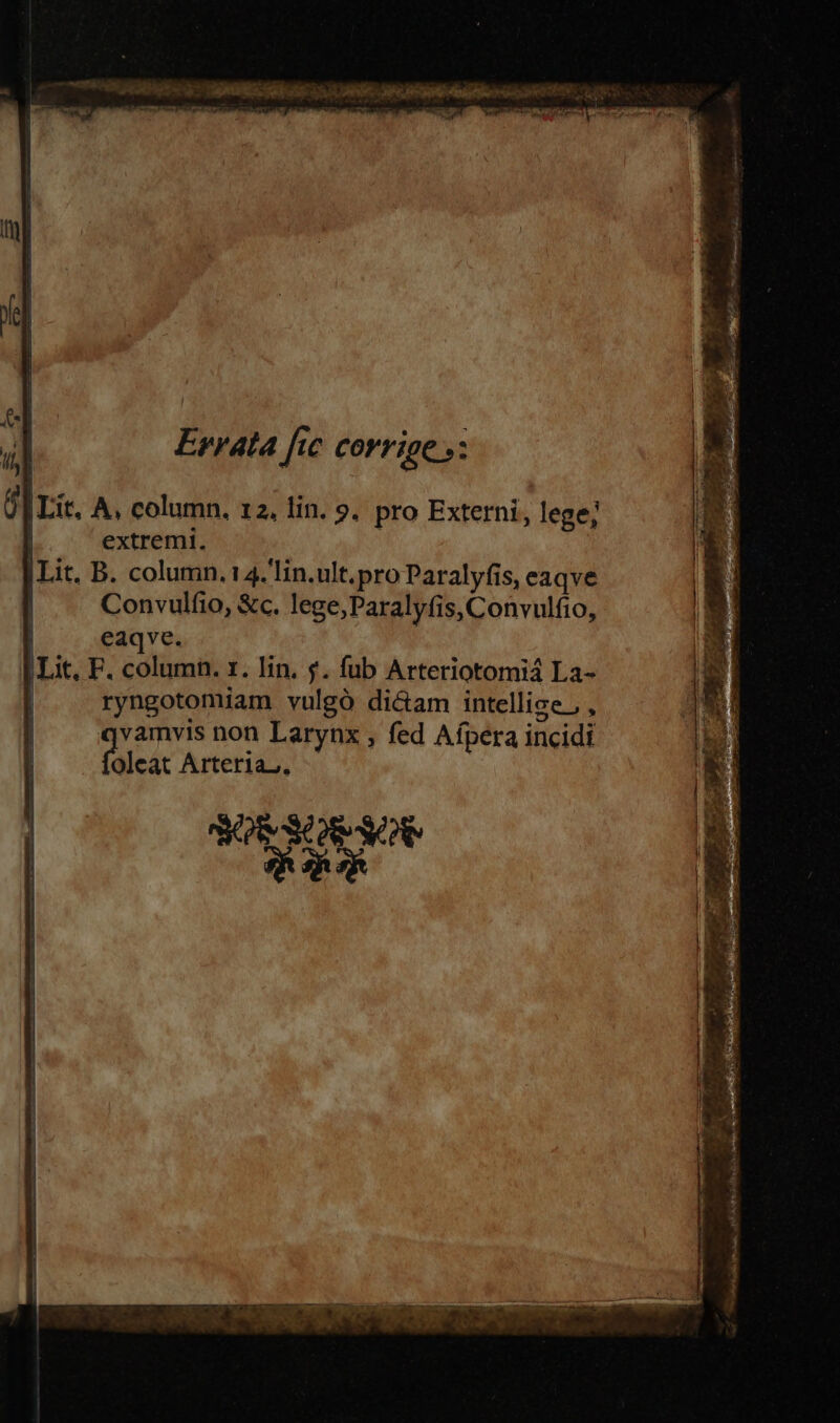 ULNIS a HESSE Ru eec PT e EA Rm € LMEMES ftm T  LA Peu Hr m enit anten Uem Errata fic corrige »: |Lit. A, column, 12, lin. 9, pro Externi, lege; | extremi. |Lit. B. column. 4. lin.ult.pro Paralyfis, eaqve | . Convulfio, &amp;c. lege,Paralyfis, Convulfio, eaqve. Lit. F. column. rz. lin. $. fub Arteriotomiá La- ryngotomiam vulgó di&amp;am intellige, , AS SOS OU IR RR