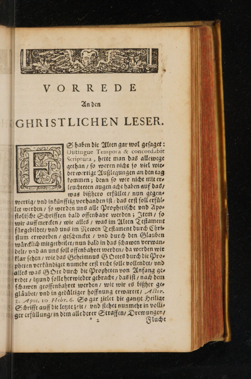 S haben die Alten gar wol gefaget: Diitingue Tempora &amp; concordabit Scriprura , hette man das allewege gethan / fo weren nicht fo viel wie⸗ dermwertige Außlegungen andentag eommen; denn fo wir nicht mit ers leuchteten augen acht haben auf das / mas bißhero erfüllet/ nun gegen» wertig / ond infünfftig vorhandenift / das erſt foll erfüls let werden / fo werden ung alle Prophetiſche vnd Apo⸗ ſtoliſche Shrifften bald offenbanr werden 5 Item / fo wir auffmercken / wie alles / was im Alten Teſtament fuͤrgebildet / vnd uns im Newen Teſtament dur Chris ſtum erworben / geſchencket / vnd durch den Glauben waͤrcklich mitgetheilet / nun bald in das ſchawen verwan⸗ delt / vnd an ung ſoll offenbahret werden / da werden wir klar ſehen / wie das Geheimnus GOttes durch die Pro⸗ pheten verfündiget numehr erſt recht ſolle vollendet / vnd alles was GOtt durch die Propheten von Anfang ger reder / itzund follehermwieder gebracht / das iſt / nach dem ſchawen geoffenbahret werden / wie wir es bißher ge⸗ glaͤubet / vnd in geduͤltiger hoffnung erwartet AHor. 2. Apoc. 10 Hebr.6. So gar zielet die ganze Heilige ESchrifft auff die letzte zeit / vnd ſtehet nunmehr in volli⸗ ger erfuͤllung / in dem alle derer Straffen / Drewungen / — Fluche