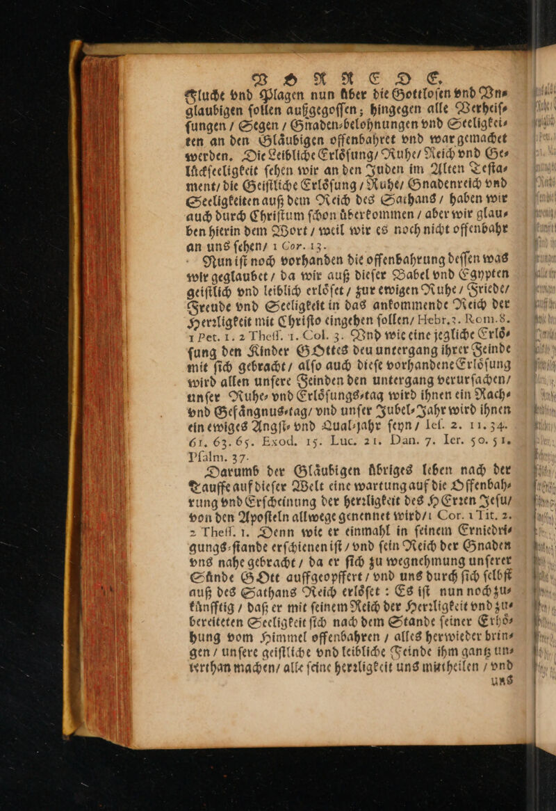 Fluche vnd Plagen nun Aber die Gottloſen end Vn⸗ glaubigen ſollen aufgegoffen ; hingegen alle Verheiſ⸗ fungen Segen / Gnaden⸗belohnungen vnd Seeligkei⸗ ten an den Gläubigen offenbahret vnd war gemachet werben, Die Zeiblide Erloͤſung / Ruhe Reich vnd Ge⸗ luͤckſeeligkeit ſehen wir an den Juden im Alten Teſta⸗ ment / die Geiſtliche Erloͤſung / Ruhe / Gnadenreich vnd Seeligkeiten auf dem Reich des Sathans / haben wir auch durch Ehriftum ſchon uͤberkommen / aber wir glaus ben hierin dem Wort / weil wir 68 noch nicht offenbahe an ung feheny ı Cor. 13. Nun iſt noch vorhanden die offenbahrung deflen mas wir geglaubet / da wir auß diefer Babel vnd Egypten geiſtlich vnd leiblich erloͤſet, zur ewigen Nube Friede / Freude vnd Seeligkeit in das ankommende Reich der Herrligkeit mie Chriſto eingehen ſollen / Hebr. 3. Rom.s8. 1 Pet. 1.2 Thefl. 1. Col. 3. Vnd wie eine jegliche Erlös fung den Kinder GOttes deu unzergang ihrer Feinde mie ſich gebrachte, alfo auch diefe vorhandene Erlöfung wird allen unfere Geinden den untergang verurſachen / unfer Ruhe vnd Erlöfungsstag wird ihnen ein Nach» vnd Gefaͤngnus⸗tag / vnd unfer Jubel⸗Jahr wird ihnen ein ewiges Angſt⸗ vnd Qual⸗jahr ſeyn / Ieſ. 2. 11. 34. 61. 63.65. Exod. 15. Luc. 21. Dan. 7. Ier. 50.51, Pſalm. 37- Darumb der Gläubigen Abriges leben nad der Tauffe auf dieſer Welt eine wartungauf die Offenbah⸗ rung vnd Erſcheinung der herrligkeit des HErren Jeſu / von den Apoſteln allwege genennet wird/ı Cor. ı Tit. 2. &gt; Thefl. 1. Denn wie er einmahl in feinem Erniedri⸗ gungs ⸗ſtande erſchienen iſt ond fein Reich der Gnaden vns nahe gebracht / da er ſich zu wegnehmung unſerer Shnde GOtt auffgeopffert / vnd ung durch ſich felbft auß des Sathans Reich erloͤſet: Es iſt nun noch zu⸗ kuͤnfftig / daß er mit ſeinem Reich der Herrligkeit vnd zu⸗ bereiteten Seeligkeit ſich nach dem Stande ſeiner Erhoͤ⸗ bung vom Himmel offenbahren / alles herwieder brins gen / unfere geiſtliche vnd leibliche Feinde ihm gang uns terthan macheny alle feinc heraligecit ung mischeilen / vnd ung — — — — = — — — — —— — — — —— = = = = = = — ——