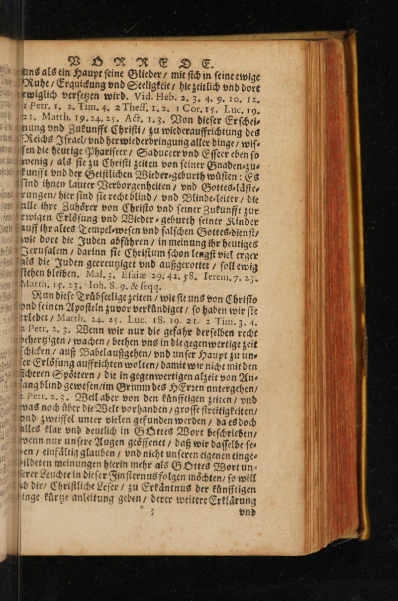 DRRNESDSTE. ins ald ein Haupe feine Glieder / mie fi in feine ewige Ruhe, Erguidung vnd Seeligkeit / hie zeitlich vnd dort xwiglich verſetzen wird. Vid. Heb. 2. 3. 4. 9, 10. 12, 1 Petr, 1. 2, Tim. 4. 2Thef, 1,2, 1C6r. ı 5. Luc. 19, 21. Match, 19.24.25. A&amp;, 1.3, Bon diefer Erfcheis nung vnd Zukunfft Chriſti / gu wiederauffrichtung des Reichs Ifrael / vnd herwiederbringung aller dinge wiſ⸗ fen die Heutige Phariſeer / Saduccer vnd Eſſeer eben ſo wenig / als fie zu Chriſti zeiten von ſeiner Gnaden⸗zu⸗ kunfft vnd der Geiſtlichen Wieder⸗geburth wuͤſten: Es ind ihnen lauter Verborgenheiten / ond Gottes⸗laͤſte⸗ rungen / Hier find ſie recht Blind / vnd Blinde⸗leiter/ die alle ihre Zuhoͤrer von Chriſto vnd ſeiner Zukunfft zur ewigen Erloͤſung vnd Wieder⸗ geburth ſeiner Kinder zuff ihr altes Tempelswefen vnd falſchen Gottes dienſt / wie dort die Juden abfuͤhren / in meinung ihr heutiges Jeruſalem / darinn ſie Ehriſtum ſchon lengſt viel erger ſtehen bleiben, Mal. 3. Eſaiæ 29. 42. y8. Ierem,7. 23, Match, 15. 23. Ioh. 8. 9. 8 ſeqq. Nun dieſe Truͤbſeelige zeiten / wie ſie ung von Chriſto ond feinen Apoſteln zuvor verkuͤndiget / fo haben wir fie felebet/ Macth, 24. 25. Luc. 18. 19. zr. 2 Tim. 3,4. &gt; Petr, 2.3, Wenn wir nur die gefahr derfelben recht seherssigen / wachen / bethen vns in die gegenwertige zeit ſchicken / auß Babelaußgehen / vnd unfer Haupt zu un⸗ er Erloͤſung auffrichten wolten / damit wir nicht mit den Aderen Spöttern / die in gegenwertigen algeit von Ans ang blind geweſen / im Brimmdes HErren untergehen / Petrt. 2. 3. Weil aber von den kuͤnfftigen zeiten / vnd was noch über die Welt vorhanden / groſſe ſtreitigkeiten / pud zweiffel unter vielen gefunden werden / da es dod alles klar vnd deutlich in GOttes Wort beſchrieben / venn nur unſere Augen geoͤffenet / daß wir daſſelbe ſe⸗ hen / einfaͤltig glauben/ vnd nicht unſeren eigenen einge⸗ ildeten meinungen hierin mehr als GoOttes Wortun: ſerer Leuchte in diefer Ginfternug folgen möchten, fo will Kb dir / Chriftliche Lefer / su Erkaͤntnus der kuͤnfftigen 3 on»