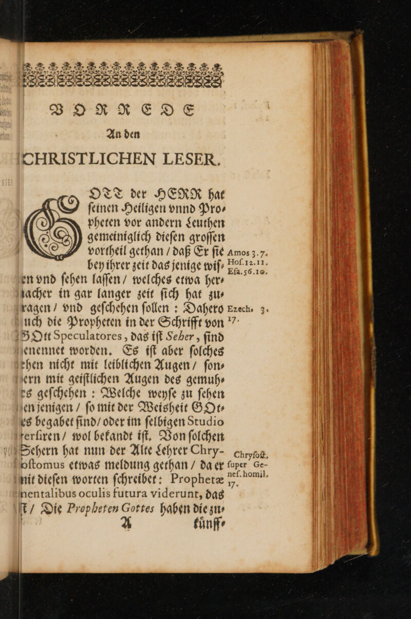 CHRISTLICHEN LESER. DTT der HERR hat ‘ — feinen. — ———— Pro⸗ a vheren vor andern Leuthen gemeiniglich diefen groffen en und fehen laſſen / welches etwa her» jacher in gar langer zeit fich har zu—⸗ ragen / vnd sefchehen follen : Dahero Ezech 3. sch die Propheten in der Schriffe von 7° Dt Speculatores, _ ift Seber , find enennet worden. Es iſt aber folches chen nicht mir listtehen Augen’ ſon⸗ ern mit geiftlichen Augen des gemuh⸗ es geſchehen: Welche weyſe zu ſehen en jenigen / fo mit der Weisheit GOt⸗ es begabet ſind / oder im ſelbigen Studio rerfiren/ wol bekandt iſt. Von ſolchen Sehern hat nun der Alte Lehrer Chry- caryng, oftomus etwas meldung gethan / da er fuper Ge- hi diefen worten fchreiber: Prophetæ y bemu. hentalibus oculis futura viderunt, das t / Die Propheten Gottes haben die zu⸗ A kuͤnff⸗