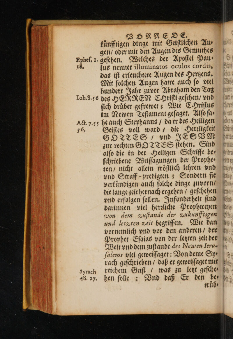 VORREODE. kuͤnfftigen dinge mit Geiſtlichen Aw 1% {ug nennet illuminatos oculos cordis, SH ir ſolchen Augen harte auch fo viel hundert Jahr zuvor Abraham den Tag fich drüber gefremers Wie CHriſtus im Newen Teftament gefaset. Alfo far 56. Syrach 48. 27: Geiſtes voll ward / die NHerzligkeit SGHOTTES ı m JESVM zur rechten GOTTES ftchen. Sind alfo die in der Heiligen Schrifft ber fchriebene Weiffagungen der Prophe⸗ ten / niche allein wwöfttich lehren vnd vnd Straff- predigten ; Sondern fie verkuͤndigen auch folche dinge zuvorn / die lange seit hernach ergehen / gefchehen und erfolgen follen. Infonderheit find darinnen viel herrliche Propheceyen von dem zuftande der zukunfftigen und letzten zeit begriffen. Wie dan sornemlich vnd vor den anderen/ der Prophet Eſaias von der letzten zeit der Welt und dem zuſtande des Newen Ieru- falems viel geweiſſaget: Von deme Sy rach geſchrieben / daß er geweiſſaget mit reichem Geiſt / was zu letzt geſche⸗ hen folle : Vnd daß Er den a truͤb⸗ vn