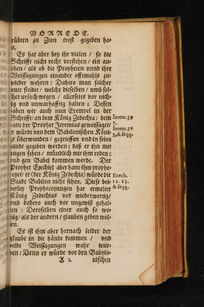 ruͤbten zu Zion troſt gegeben har e. Es hat aber bey ihr vielen / fo die Schriffe niche recht verſtehen / ein an⸗ ehen / als ob die Propheten vnnd ihre Weiffagungen einander offemahls zur vieder wehren: Dahero man fölcher gute finder / welche diefelben / umb fol- her urfach wegen / allerſeits vor nich» ig und unmwarhafftig halten s Deifen Haben wir auch nun Exempel in der atte der Propher Jeremias gemeillager/ r wiirde von dem Babiloniſchen Koͤni⸗ je überwunden / gesrieffen vnd in feine zugen fehen/ mündlich mir ihm reden : Ind gen Babel fommen werde. Der Prophet Ezechiel aber harte ihm prophe⸗ ond dahero auch vor ungewiß achale en : Derofelben einer auch fo we⸗ Es iſt ihm aber hernach leider der 2 nifchen