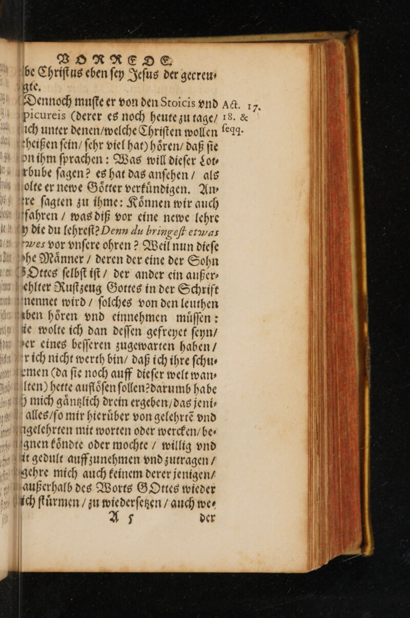 BSARRNEDIE 11) be Chriſtus eben ſey Jeſus der geereu⸗ gte. Dennoch muſte er von den Stoicis vnd Aa. 17. Picureis (derer es noch heute zu tage/ 18. &amp; ich unter denen/welche Chriſten wollen (°9- heißen fein fehr viel hat) hören daß fie \ on ihm fprachen: Was will diefer for 9— bube fagen? es hat das anſehen / als Molte er newe Goͤtter verfündigen,. Am re ſagten zu ihme: Können wir auch in fahren / was diß vor eine newe Ichre u Op die du lehreſt? Denn du bringeft etwas I Sraves vor vnſere ohren? Weil nun diefe Il Irhe Männer / deren der eine der Sohn 5 Dres felbft iſt der ander ein außer ehlter Ruſtzeug Gottes inder Schrift ni nennet wird / folches von den leuthen I0 aber hören vnd einnehmen muͤſſen: (ji ie wolte ich dan deffen gefreyer feyn / 01 m IPer eines befferen zugewarten haben / | iu Nr ich nicht werth bin / daß ich ihre ſchu⸗ * armen Cda ſie noch auff dieſer welt wan⸗ IR (ten) herte auflöfen follen?darumb habe — 3 mich gaͤntzlich drein ergeben / das jeni⸗ —J0 alles / ſo mir hieruͤber von gelehrtẽ vnd I 0 igelehrten mir worten oder wercken / be⸗ 0 gnen koͤndte oder mochte / willig vnd it gedult auffzunehmen vnd zutragen / 90 gehre mich auch feinem derer jenigen/ —J— außerhalb des Worts GOttes wieder I ich ſtuͤrmen / zu wiederfegen / auch wer A7 der