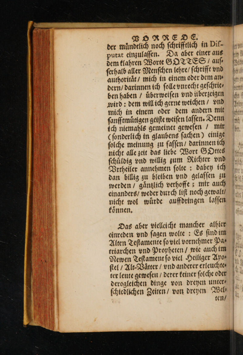 BORNREDE. der miündelich noch fchriffelich in Dil- putat einzulaffen. Da aber einer aus dem Elahren Worte GOTTES aufı ferhatb alter Menſchen lehre / ſchrifft vnd authoritaͤt / mich in einem oder dem an⸗ dern’ darinnen ich ſolle unrecht gefchrier ben haben / überweifen vnd übergeigen wird: dem will ich gerne weichen / vnd mich in einem oder dem andern mit ſanfftmuͤtigen geiſte weiſen laſſen. Denn ich niemahls gemeinet geweſen / mir (ſonderlich in glaubens ſachen) einige ſolche meinung zu faſſen / darinnen ich nicht alle zeit das liebe Wort GOttes ſchuͤldig vnd willig zum Richter vnd Vrtheuer annehmen folte : dabey ih dan billig zu bleiben vnd gelaffen zu swerden / gänglich verhoffe s mir auch) einanders/ weder durch lift noch gewalt / nicht wol würde auffdringen laffen eönnen, Das aber vielliicht mancher albier einreden ond fagen wolte : Es findim Alten Teftamente ſo viel vornehmer Pas eriarchen und Propheten / wie auch im Newen Teſtament fo viel Heiliger Apo— ſtel / AltVaͤtter / vnd anderer erleuchte⸗ ter leute geweſen / derer keiner ſolche oder derogleichen dinge von dreyen unter— ſchiedlichen Zeiten / von dreyen Wel⸗ ten /