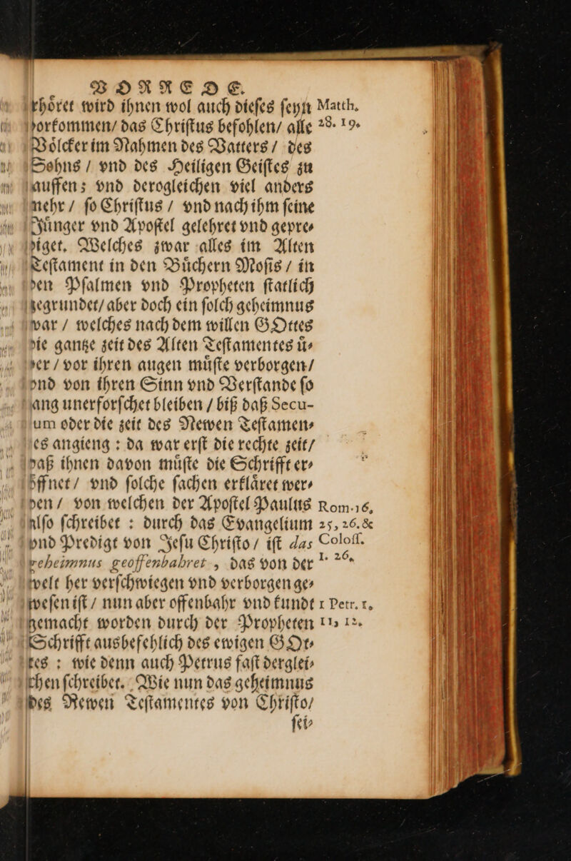 Voͤlcker im Nahmen des Vatters / des Sohns / vnd des Heiligen Geiſtes zu auffen; vnd derogleichen viel anders nehr / ſo Chriſtus / vnd nach ihm ſeine Juͤnger vnd Apoſtel gelehret vnd gepre⸗ ziget. Welches zwar alles im Alten Teſtament in den Büchern Mofis/ in sen Pſalmen vnd Propheten ſtatlich zegrundet / aber doch ein ſolch geheimnus war / welches nach dem willen GOttes Hie gantze zeitdes Alten Teſtamentes ir ser / vor ihren augen müfte verborgen/ ond von Ihren Sinn und Verſtande fo ang unerforfcher bleiben / biß daß Secu- um oder die zeit de8 Newen Teſtamen⸗ es angieng: da war erſt die rechte zeit / daß ihnen davon muͤſte die Schrifft er⸗ zffnet / vnd ſolche ſachen erklaͤret wer reheimnus geoffenbahret , dag von der welt her verfchmwiegen und verborgen ae» Schrifft ausbefehlich des ewigen GOt⸗ 8 ; wie denn auch Petrus faft derglei⸗ Ehen fchreiber. Wie nun dag geheimnus des Rewen Teſtamentes von —— 1⸗