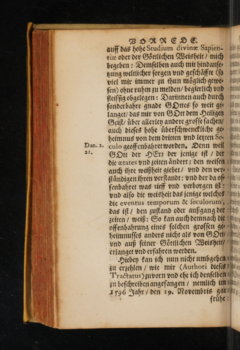 al, u En u — VORXEDOD.E. auff das hohe Studium divinæ Sapien- tie oder der Goͤttlichen Weisheit / mich begeben: Demſelben auch mit hindanſe ⸗ gung weltlicher ſorgen vnd geſchaͤffte (ſo viel mir immer zu thun möglich gewe⸗· fen) ohne ruhm zu melden’ begierlich vndd fleiſſig obgelegen: Darinnen auch durch tm fonderbahre gnade GOttes fo weit ger ln langet / das mir von GOtt dem Heiligen Geiſt / über allerley andere groffe facheny IHN auch diefes hohe überfchmenekliche ger Fun heimnus von dem dritten vnd legten Se- hen culo geoffenbahret worden. Denn weil GOtt der HErr der jenige iſt / der die ztates vnd zeiten aͤndert; den weiſen auch ihre weißheit giebet / vnd den ver⸗ ill ſtaͤndigen ihren verſtandt: vnd der da oß fenbahret was tieff vnd verborgen iſt Sin vnd alſo die weisheit das jenige welches die eventus temporum & ſeculorum, das iſt / den zuſtand oder außgang der hl: seiten / weiß: So fan auch demnach die Wu, offenbahrung eines folchen groſſen ge Heimnuffes anders nicht als von SO IEN) und auf feiner- Görtlichen Weisheit Tin erlanget ond erfahren werden. m Hiebey kan ich nun nicht umbgehen zu erjehlen / wie mir (Authori dieſcß Practatus) zuvorn vnd ehe ich denſelben —— zu beſchreiben angefangen / nemlich im 1596 Jahr / den 19. Novembris gar fruͤhe