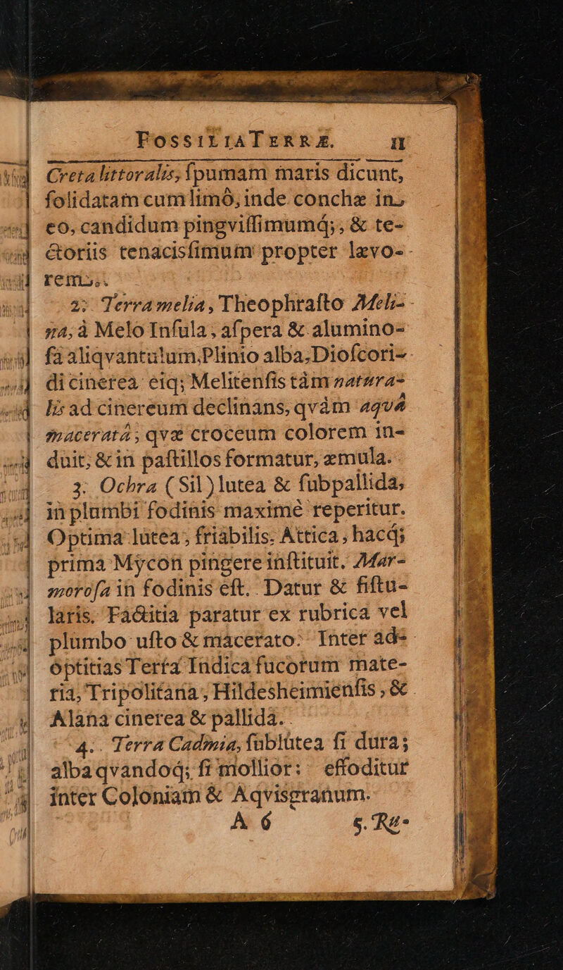 — i ieicecuiRu s lo Xd DEUM, — FossirraATERR A.  Creta littoralis, fpumam maris dicunt, e. folidatam cum limó, inde conchz in; P ——— ER * i | rem». | m Terramela, Theophrafto Ael - | 74,à Melo Infula; afpera &amp; alumino- y füaliqvantitum,Plinio alba;Diofcori-- »1] dicinerea: eiq; Melitenfis tàm z2t2ra7 | 1 ; H | 4] eo, candidum pingvitfimumá;, &amp; te- à - s e 2 *-a x A d lsadcinereum declinans, qvàm 44v4 &amp;oriis tenacisfimutm' propter levo- macerat4, qve croceum colorem in- duit; &amp; in paftillos formatur, emula. 3: Ochra ( Sil) lutea &amp; fubpallida, ii plumbi fodinis maximé reperitur. Optima: lütea; friabilis. Attica, hacdi prima Mycon pingere inftituit. ZMar- | moro[a ih fodinis eft. Datur &amp; fiftu- W latis. Fá&amp;itia paratur ex rubrica vel — | ^4] plumbo ufto&amp; mácerato. Inter ade —— ju | Optitias Terta Indica fucorum mate- y os | ria, Tripolitaia; Hildesheimienfis,8c — ||2 | Alana cinerea &amp; pallida. nd | ^4. Terra Cadmmia, fublütea fi dura; — I8 ] albaqvandod;frmollior: effoditur — |i : inter Coloniam &amp; Aqvisgranum. | | A 6 5. Re- | | spp ERE EE uei VANRCUIMONVS PET -— Re SANE GESSERIT S nns 7 Pirna PEERS NB E RR, ERURAREC ECRIRE ^ LA b NOEMESRQET Lum oes