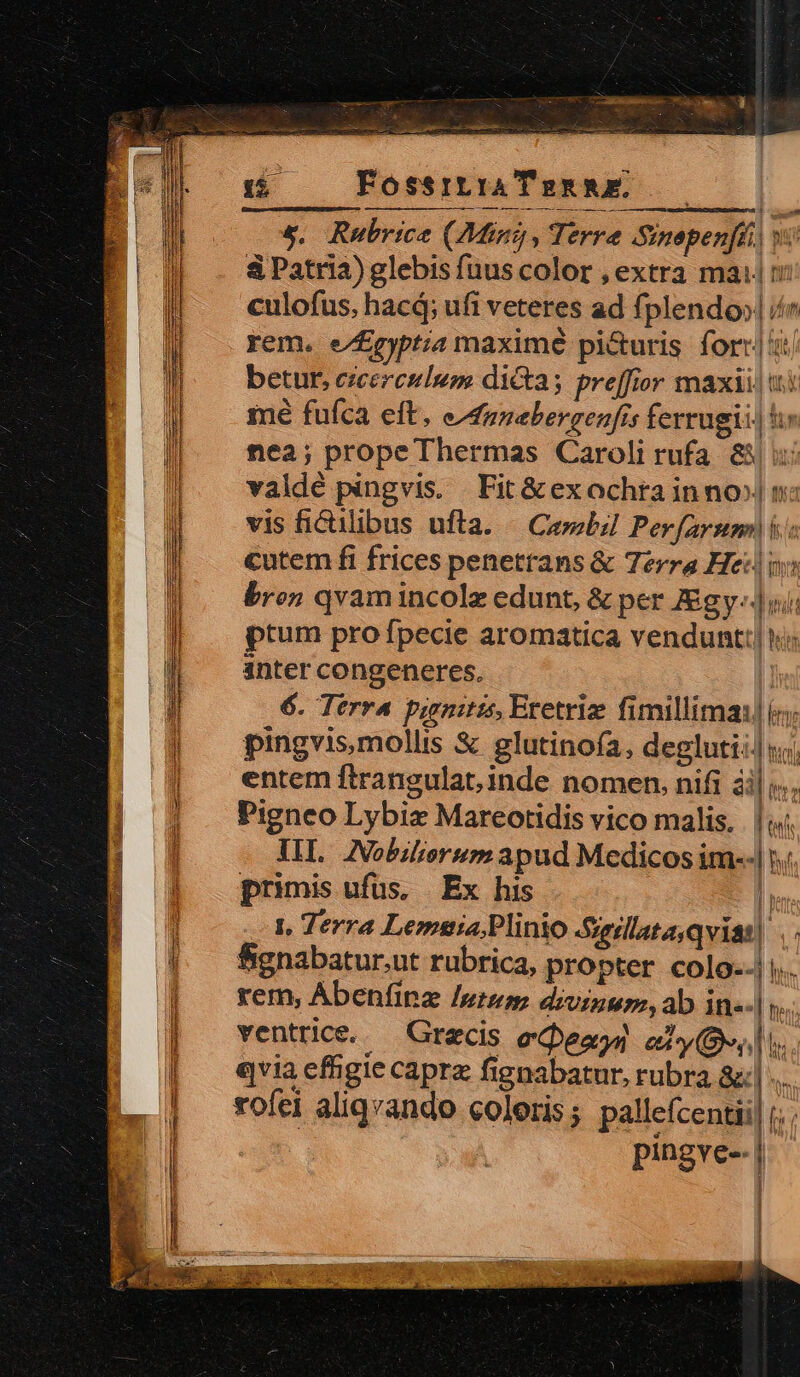 Ie c aa 2 y gy ft aci te pas qii Aside USE: 15; FossrtiaTuannE. &amp;. Rubrice (7Mini, Terre Sinepenfhi v &amp; Patria) glebis fuus color , extra mai m culofus, hacá; ufi veteres ad fplendo»| / rem. e/£pyptia maximé pi&amp;uris for: betur, czcerculum dictas preffior maxi! i mé fufca eft. efunebergenfis ferrugii| hs nea; prope Thermas Caroli rufa &amp;/ : valdé pingvis. Fit &amp;ex ochta inno» n: vis fiCulibus uftla. Cembil Perfarsm i cutem fi frices penetrans &amp; Terra Heil i» bron qvamincolz edunt, &amp; per Zgy-.|ii ptum pro fpecie aromatica vendunt: hi inter congeneres. | 6. Terra pinitis, Eretriz fimillima: i; pingvis,mollis &amp; glutinoía, degluti: iij entem ftrangulat,inde nomen, nifi ài| ».. Pigneo Lybiz Mareotidis vico malis. [ttf IIL. INobilisrsm apud Medicos im--| primis ufus, | Ex his In |, Terra Lemma; Plinio Sgillsta,qviat| . Bignabatur,ut rubrica, propter colo--|. rem, Abenfinz uto; divinum, ab in--|  ventrice.— Grecis eQeao) ely(s,l i. qvia eftigie caprz fignabatur, rubra &amp;:| ... rofei aliqvando coloris ; pallefcentii] i; ; pingve-| i «Hn h