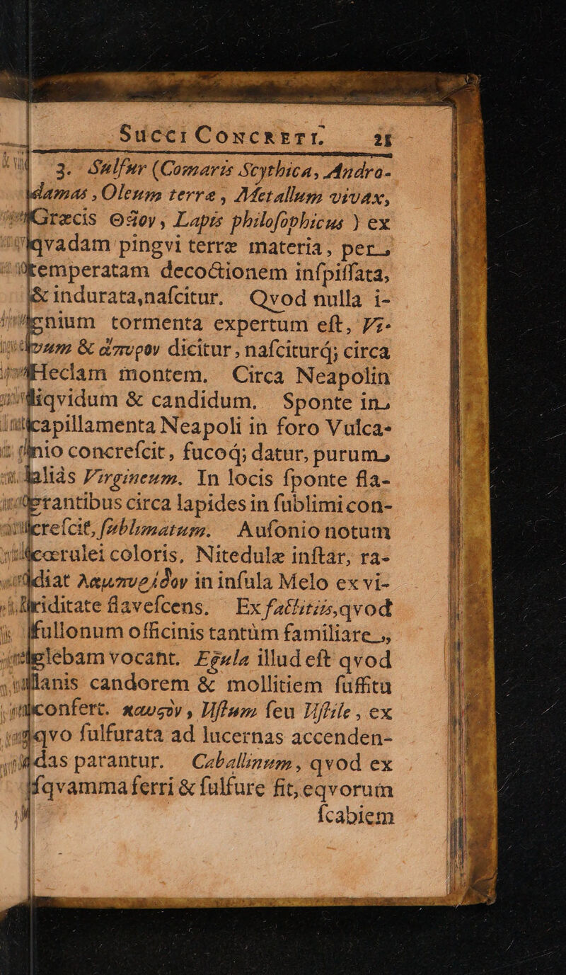 Succi Coxcszzrr. 2E 3. Sulfur (Comarzs Scythica, Andra- 4m4$ , Oleum terre, Metallum vivax, recis O4oy, Lapis philofopbicus ) ex Iqvadam pingvi terre materia, per, (kemperatam deco&amp;ionem infpitfata, l&amp; indurata, nafcitur. Qvod nulla i- n p tormenta expertum eft, 7;- dum &amp; azropov dicitur, nafciturd; circa iKHeclam montem. Circa Neapolin ÍMiqvidum &amp; candidum. Sponte in, itilicapillamenta Neapoli in foro Vulca- : inio concrefcit, fucod; datur, purum, i. lalids Fzrgimesm. In locis fponte fla- de rantibus circa lapides in fublimi con- iillere(cit, fmblumatum. | Aufonionotum coerülei coloris, Nitedule inftar, ra- (diat Aa 24dor in infula Melo ex vi- A diriditate lavefcens. ^ Ex fatlitiis qvod « fKfullonum officinis tantüm familiare .;, qspglebam vocant. Egzla illud eft qvod .ullanis candorem &amp; mollitiem fuffitu .siliconfert. xauszv , Hfluz; feu Uflle , ex «gdqvo fulfurata ad lucernas accenden- | uddas parantur. Cabalunsm, qvod ex Íqvammaferri &amp; fülfure fit; eqvorum T | Ícabiem | Ixew er e disce uc und