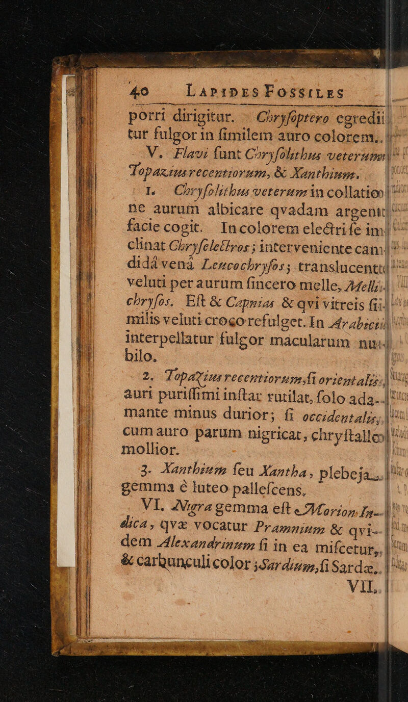 aS ai ver —À B — 40 — LarrmpzsFossrLzas —— — porri dirigitar. « Coryfoptero egredi! tur fulgor in fimilem auro colorem.. 5^ V. Flavi funt Córyfolitbus veterum | Topazius recentium, Xanthima. | tL Choryfolitbus veteruminu collatio Dc aurum albicare qvadam argenij ^ facie cogit. Incolorem electrife im! clinat Chryfeletkros ; interveniente cam | ^^ didá venà Lencachryfos; translucentul ^ veluti per aurum fincero melle, AMelli.) chryfos.. Eft &amp; Capnias &amp; qvi vitreis fi)! milis veluti crogo refulget. In 4rabicud interpellatur fulgor maculatum nud bilo. | 2. Topavius recenttorusmstiorientalzs.) auri puriffimi inftar rutilat, folo ada...]' mante minus durior; íi occiden:alzs,; | cumauro parum nigricat, chryftalle| mollior. | 3. Xanthbium feu Xantba, plebeja.. | ir gemma é luteo pallefcens, | VI. ZVigra gemma eft « Marion Fa. ^ ! dica, qvx vocatur Pramnium &amp; qvi--|: | |] dem.4lexandrinzm fi in ea mifcetur,, | ^ LI] &amp;carbunculicolor j5urdiuo,i Sarda,. | j! VIL. | Ji Í Cb di i f u A * REL uai reip De rV ESAE cip e A TES :