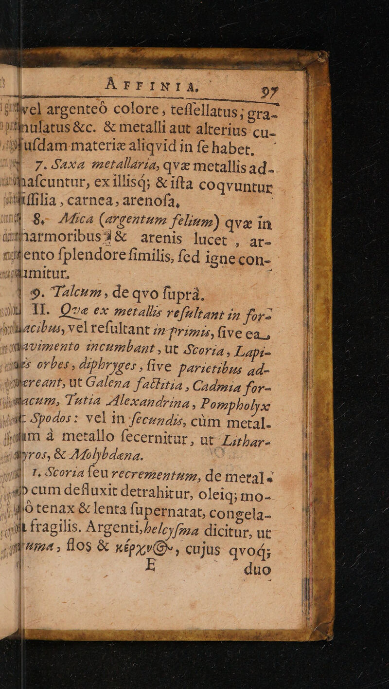 : eo. 2 cate Lc BENE? SR. 107 Sega t ÁFTFINIA, 97 Wilnufatus &amp;c. &amp; metalli aut alterius cu- Mufdam-materiealiqvidinfehabet, Q 7.Saxa metallaria, qva metallisad. 'ilBafcuntur, ex illisd; &amp; ifta coqvuntur diikffilia, carnea, arenofa, 4 84 Aca (argentum Jelinga) qva in üxnarmoribus3&amp; arenis lucet , ar- nifento fplendore fimilis, fed ignecon- Aimitur, ; | 9. Taleum, de qvo fupra. uj IL. Que ex metallis vefeltan jn for- iydibaczbzus, vel refultant zz Przmis,five ea, yiauzmento zncumbant ,ut Scoria, Lapi- des orbes, diphryges , five f^rsetibus ad- ilereant, ut Galena fatlztia , Cadzia for- wacum., Tutia Alexandrina , Pompbolys: uM Spodos : vel in fecundrs, cüm metal. irm à metallo fecernitur, ut Z «ayros, &amp; AMolybdena. ; | T. Scorza feu recrezzentum, de metals MP cum defluxit detrahitur, oleiq; mo- ;Ó tenax &amp; lenta fupernatat, congela- sib fragilis. Argenti,/belcyfgza dicitur, ut aita; flos &amp; xépxv(G*, cujus qvod; d. E duo athbar- $3 murem —— Rr TE *