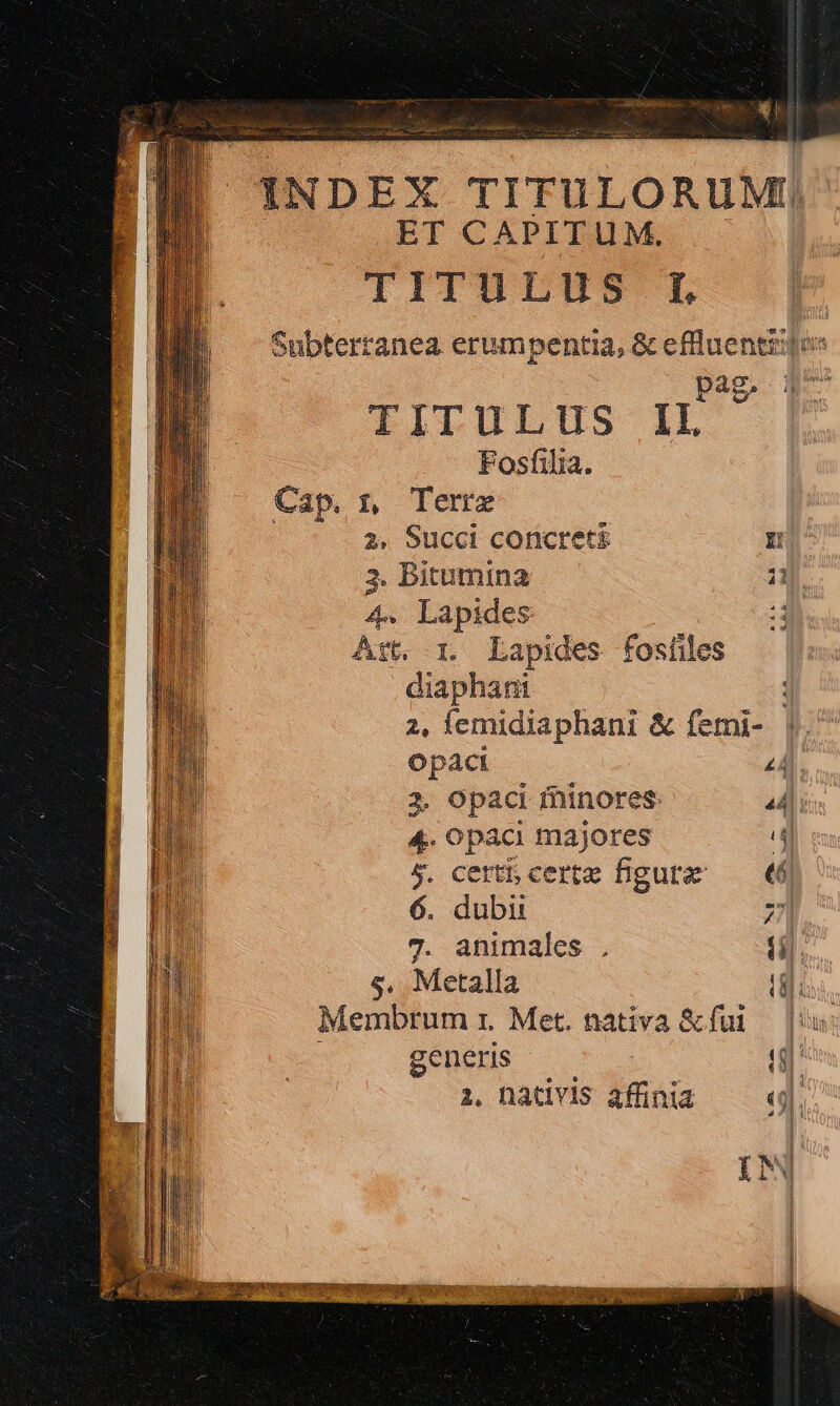 UP ao Rei d afi LIN INDEX TITULORUM ET CAPITUM. IITITILUS L Subterranea erumpentia, &amp; efluentiijos pag. q^ TITULUS II Fosfilia. Cap. x Terre 2, Succi concre Hn 3. Bitumina T 4. Lapides d Art, 1. Lapides fosíiles diaphani 2, emidiaphani &amp; femi- |. Opáacti £4 3. opaci fninores. 44i 4. opaci majores T 5. cert certe figure —— €6 6. dubii 27] or 7. animales . (il. I 1 5. Metalla LE Ton Membrum r. Met. nativa &amp;fui — |:  generis jJ